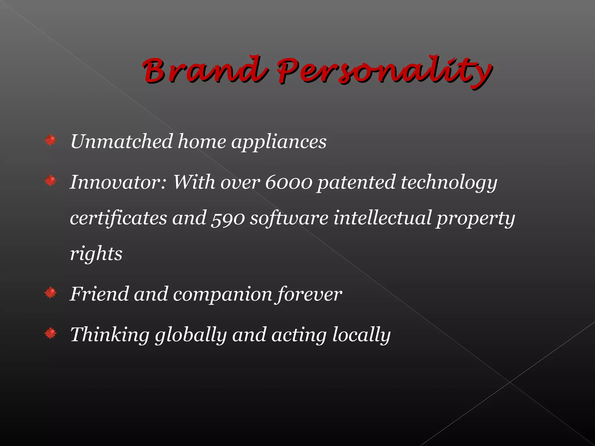 Unmatched home appliances
Innovator: With over 6000 patented technology
certificates and 590 software intellectual property
rights
Friend and companion forever
Thinking globally and acting locally
Brand PersonalityBrand Personality
 