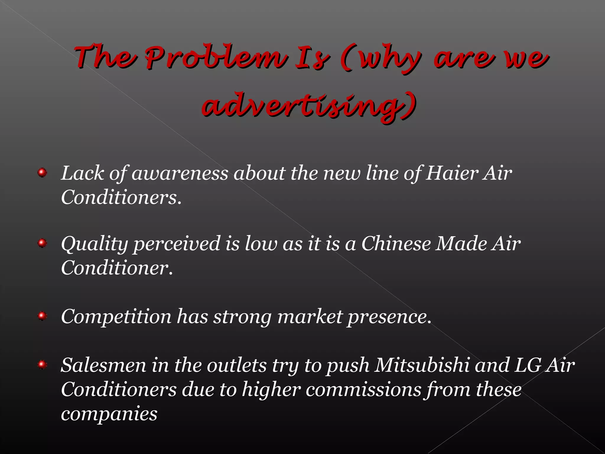 Lack of awareness about the new line of Haier Air
Conditioners.
Quality perceived is low as it is a Chinese Made Air
Conditioner.
Competition has strong market presence.
Salesmen in the outlets try to push Mitsubishi and LG Air
Conditioners due to higher commissions from these
companies
The Problem Is (why are weThe Problem Is (why are we
advertising)advertising)
 