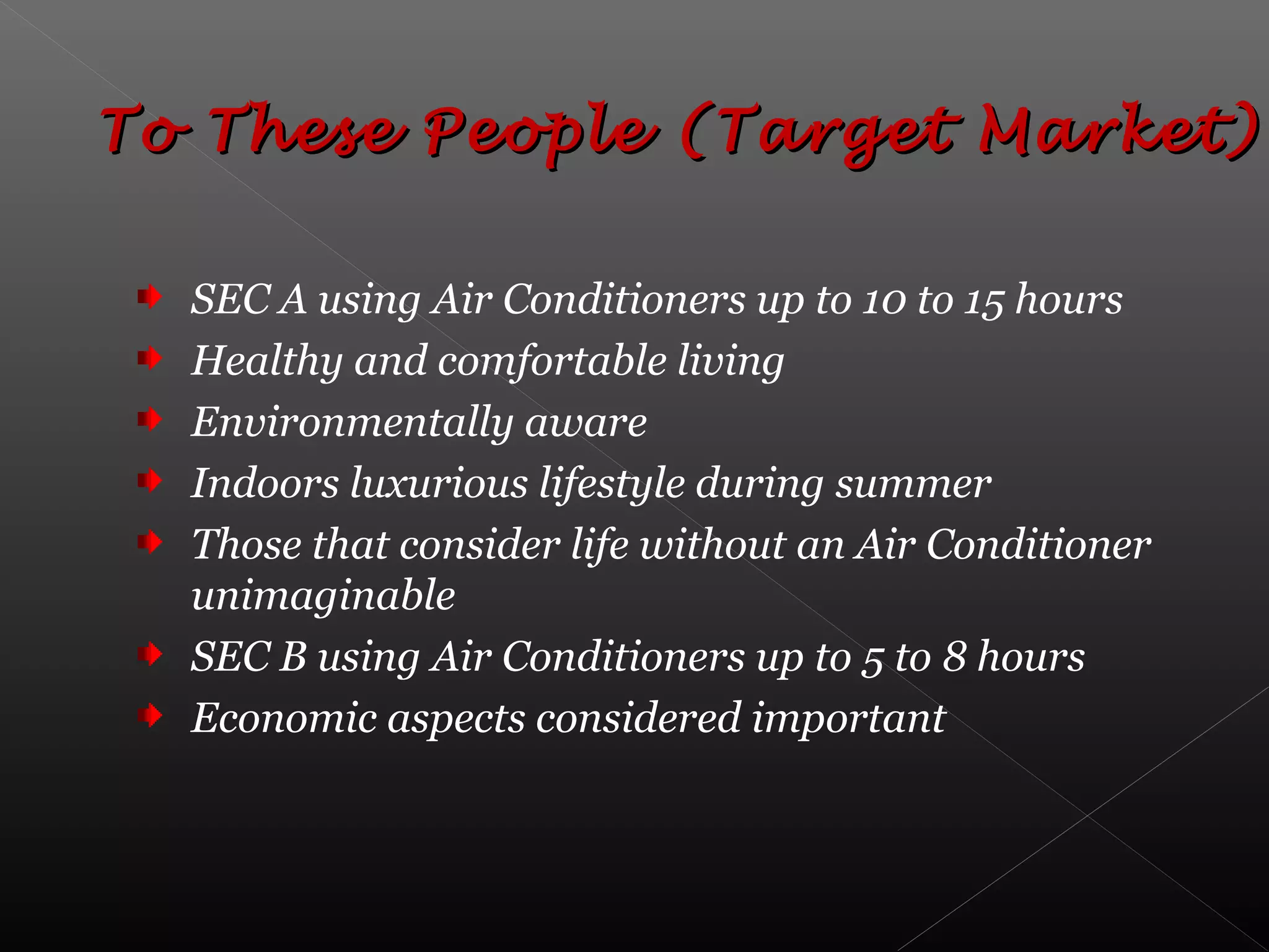 SEC A using Air Conditioners up to 10 to 15 hours
Healthy and comfortable living
Environmentally aware
Indoors luxurious lifestyle during summer
Those that consider life without an Air Conditioner
unimaginable
SEC B using Air Conditioners up to 5 to 8 hours
Economic aspects considered important
To These People (Target Market)To These People (Target Market)
 