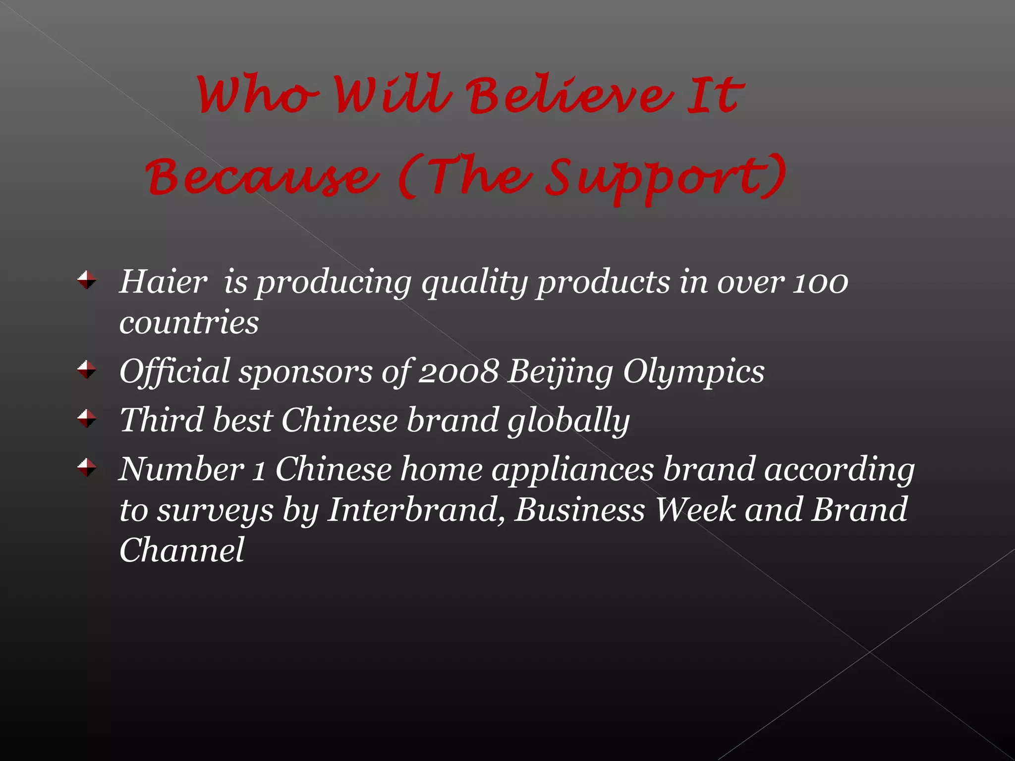 Who Will Believe It
Because (The Support)
Haier is producing quality products in over 100
countries
Official sponsors of 2008 Beijing Olympics
Third best Chinese brand globally
Number 1 Chinese home appliances brand according
to surveys by Interbrand, Business Week and Brand
Channel
 