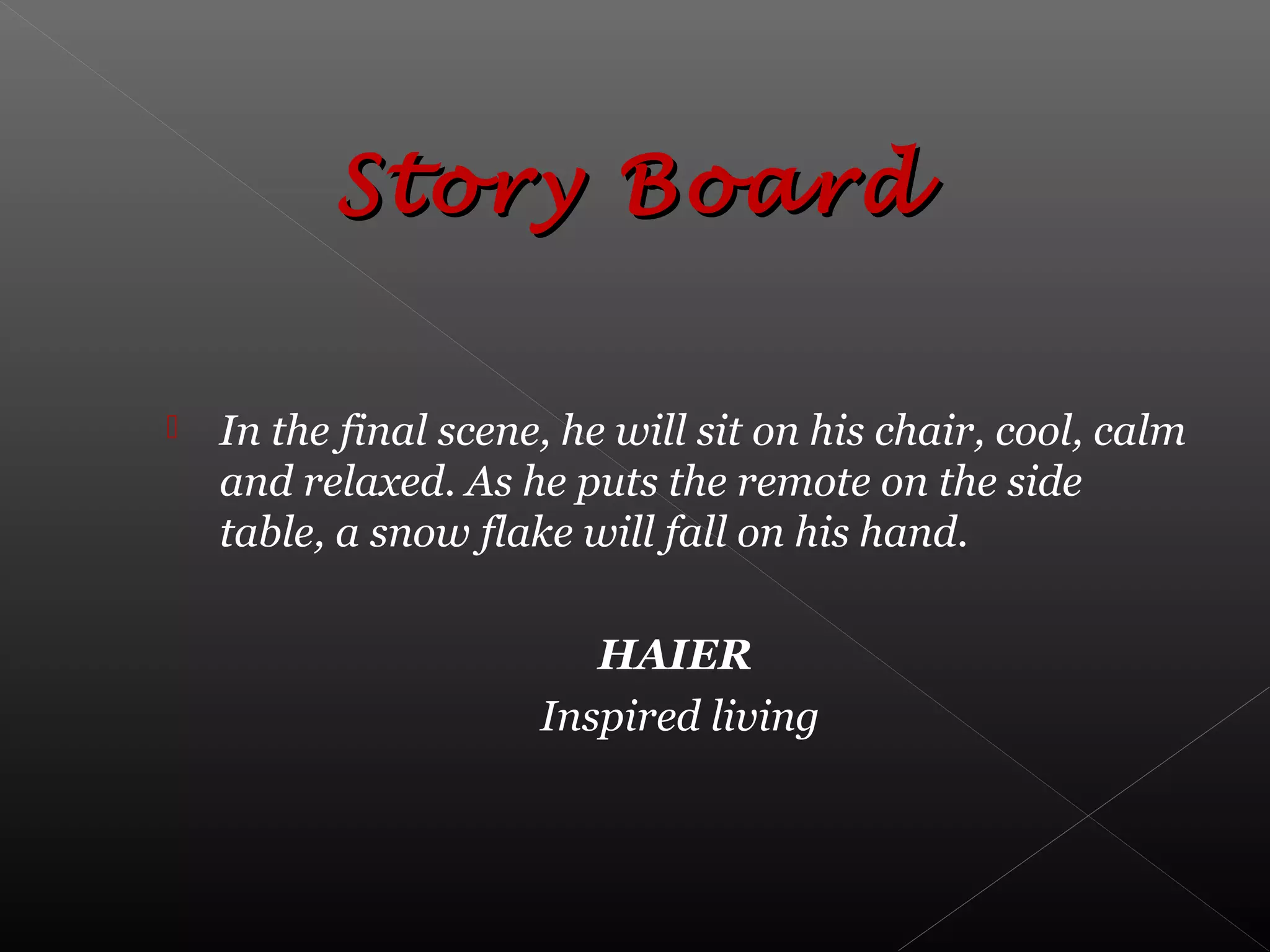  In the final scene, he will sit on his chair, cool, calm
and relaxed. As he puts the remote on the side
table, a snow flake will fall on his hand.
HAIER
Inspired living
Story BoardStory Board
 