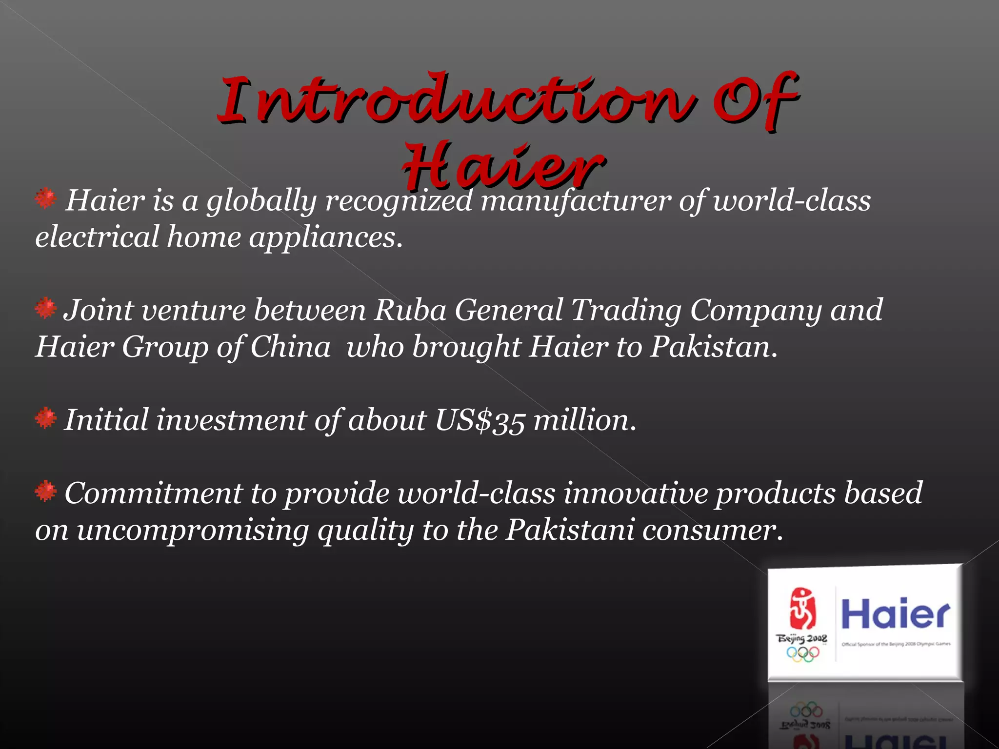Haier is a globally recognized manufacturer of world-class
electrical home appliances.
Joint venture between Ruba General Trading Company and
Haier Group of China who brought Haier to Pakistan.
Initial investment of about US$35 million.
Commitment to provide world-class innovative products based
on uncompromising quality to the Pakistani consumer.
Introduction OfIntroduction Of
HaierHaier
 