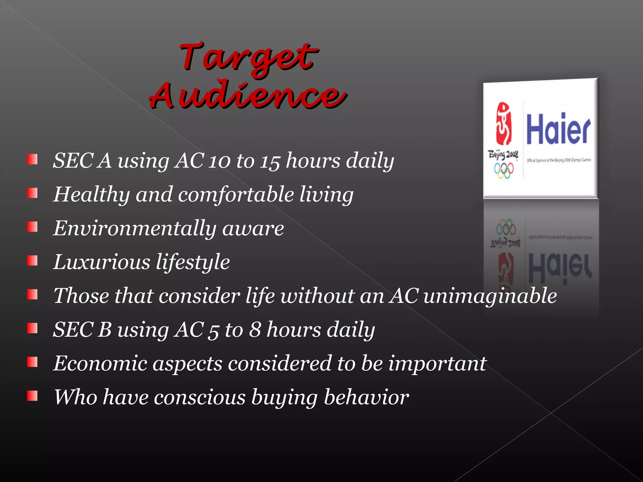 SEC A using AC 10 to 15 hours daily
Healthy and comfortable living
Environmentally aware
Luxurious lifestyle
Those that consider life without an AC unimaginable
SEC B using AC 5 to 8 hours daily
Economic aspects considered to be important
Who have conscious buying behavior
TargetTarget
AudienceAudience
 