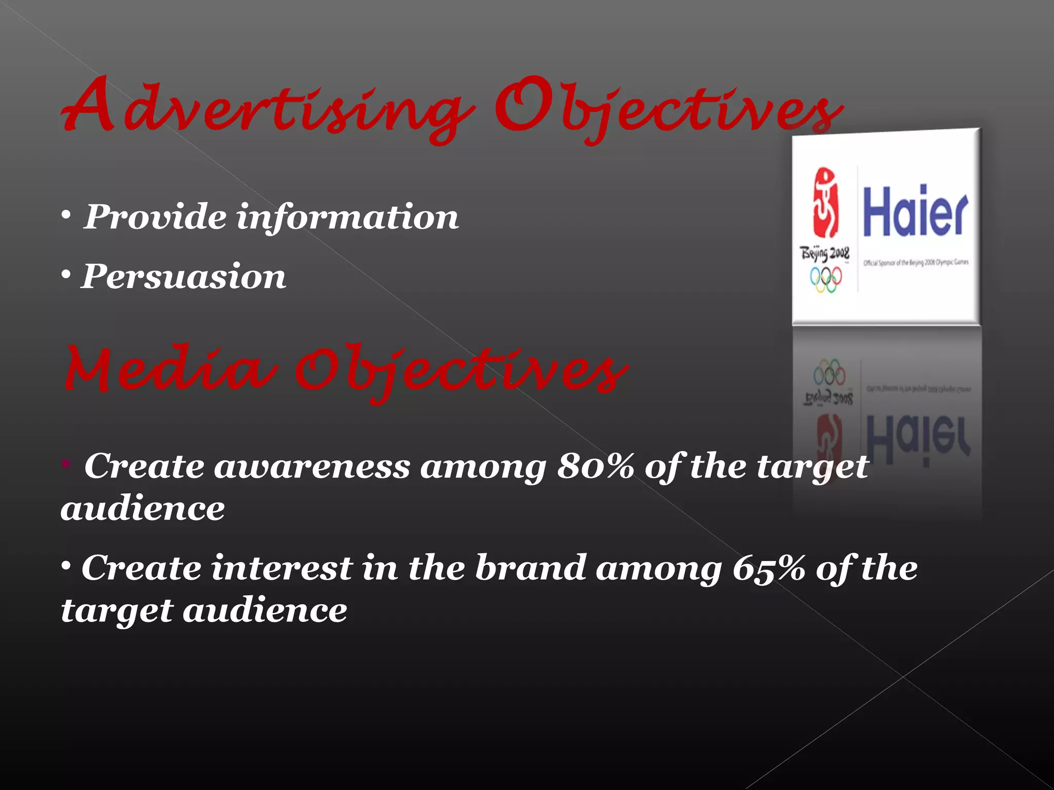 Advertising Objectives
• Provide information
• Persuasion
Media Objectives
• Create awareness among 80% of the target
audience
• Create interest in the brand among 65% of the
target audience
 