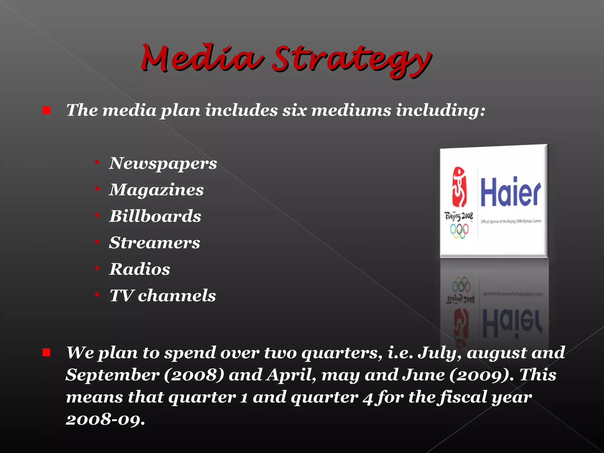 The media plan includes six mediums including:
• Newspapers
• Magazines
• Billboards
• Streamers
• Radios
• TV channels
We plan to spend over two quarters, i.e. July, august and
September (2008) and April, may and June (2009). This
means that quarter 1 and quarter 4 for the fiscal year
2008-09.
Media StrategyMedia Strategy
 