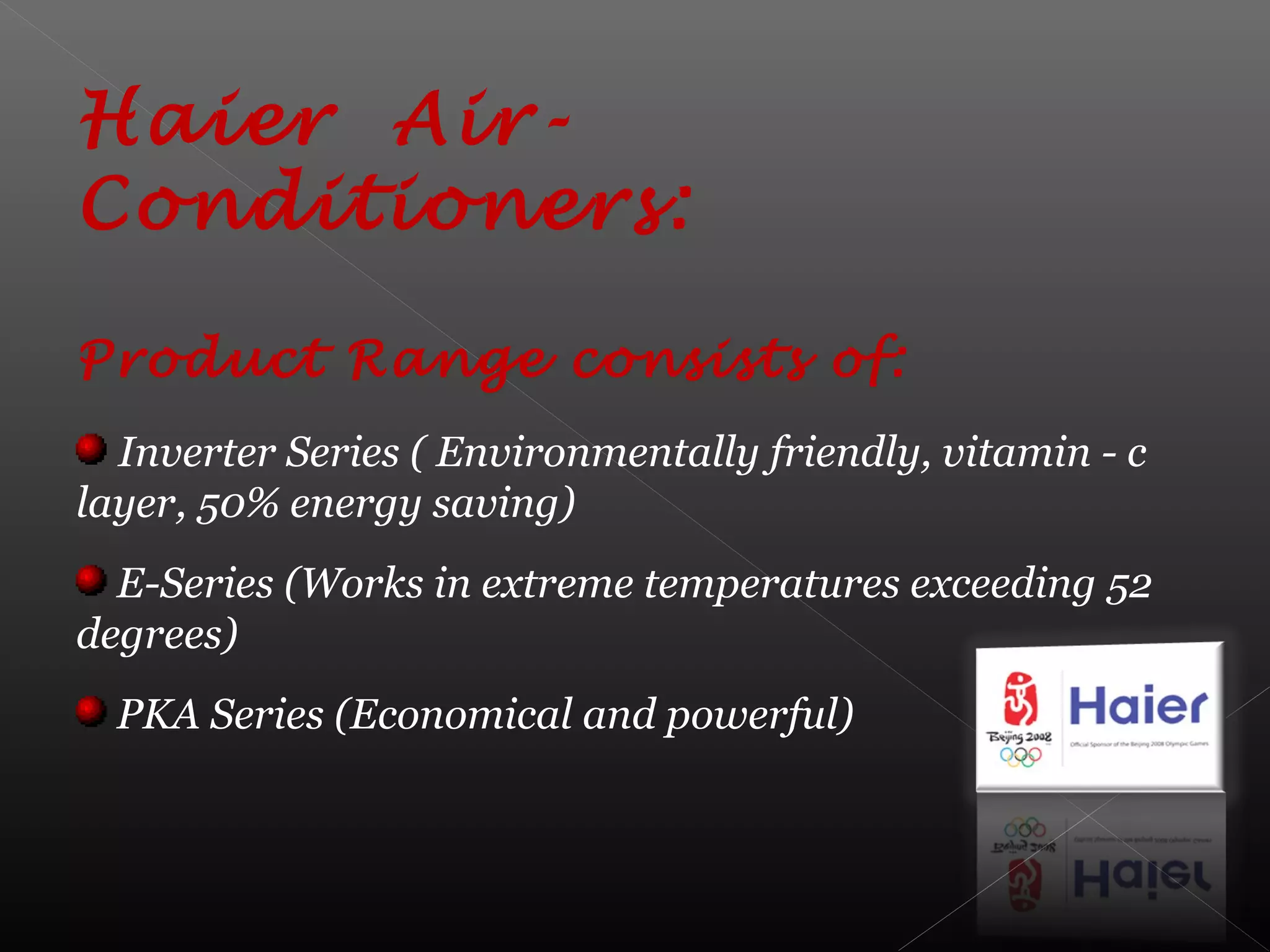 Haier Air-
Conditioners:
Product Range consists of:
Inverter Series ( Environmentally friendly, vitamin - c
layer, 50% energy saving)
E-Series (Works in extreme temperatures exceeding 52
degrees)
PKA Series (Economical and powerful)
 