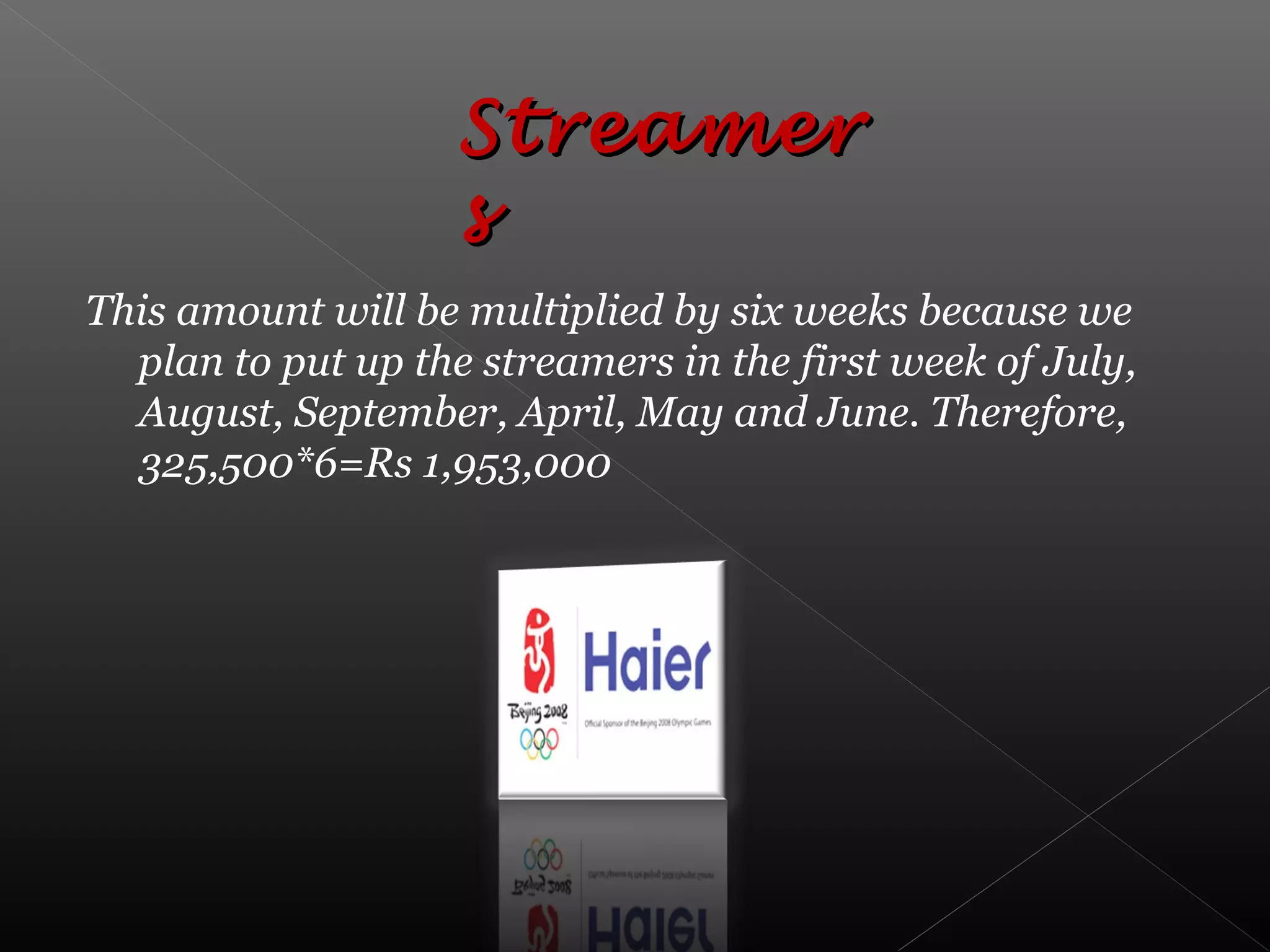 This amount will be multiplied by six weeks because we
plan to put up the streamers in the first week of July,
August, September, April, May and June. Therefore,
325,500*6=Rs 1,953,000
StreamerStreamer
ss
 