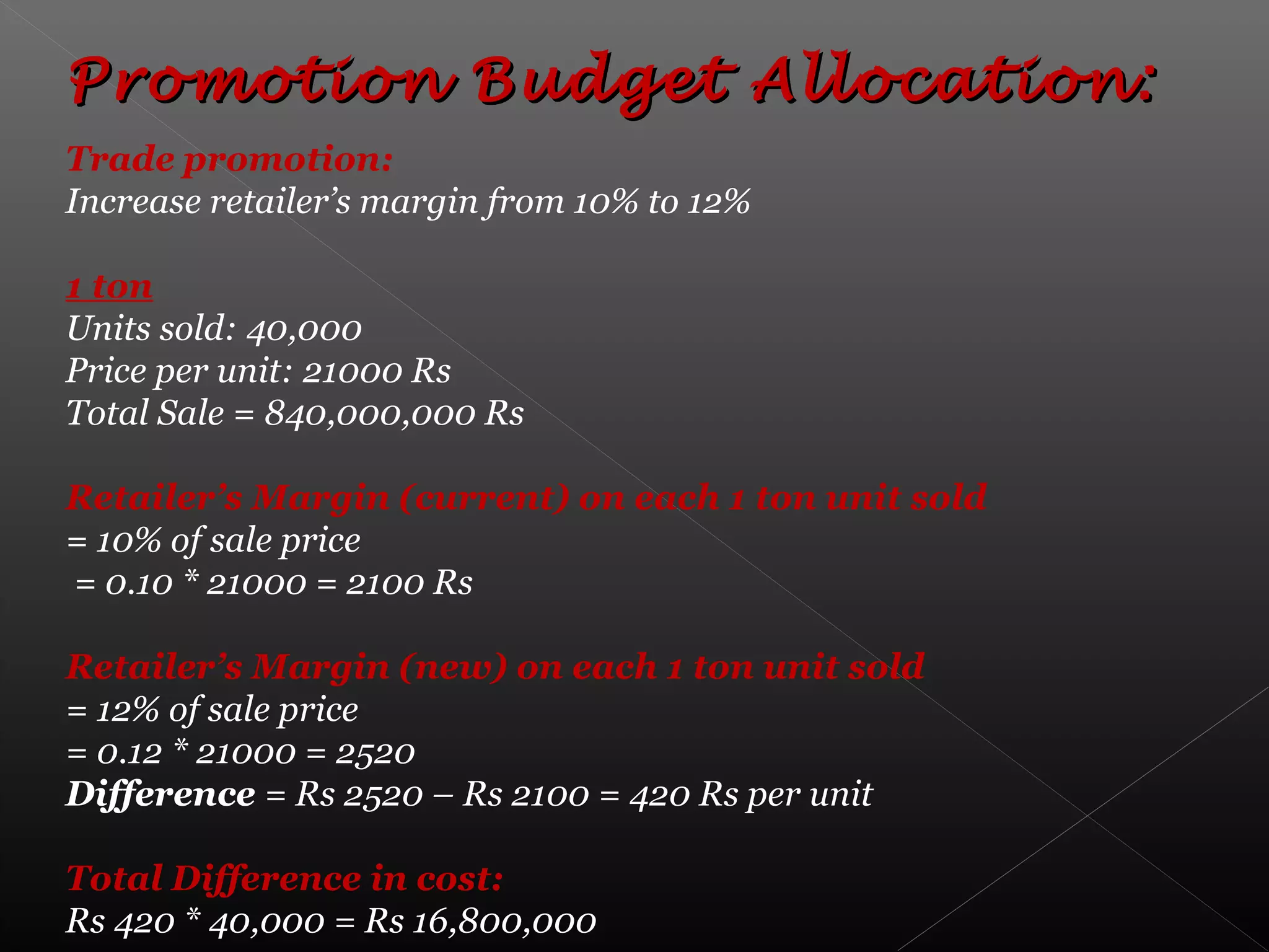 Promotion Budget Allocation:Promotion Budget Allocation:
Trade promotion:
Increase retailer’s margin from 10% to 12%
1 ton
Units sold: 40,000
Price per unit: 21000 Rs
Total Sale = 840,000,000 Rs
Retailer’s Margin (current) on each 1 ton unit sold
= 10% of sale price
= 0.10 * 21000 = 2100 Rs
Retailer’s Margin (new) on each 1 ton unit sold
= 12% of sale price
= 0.12 * 21000 = 2520
Difference = Rs 2520 – Rs 2100 = 420 Rs per unit
Total Difference in cost:
Rs 420 * 40,000 = Rs 16,800,000
 