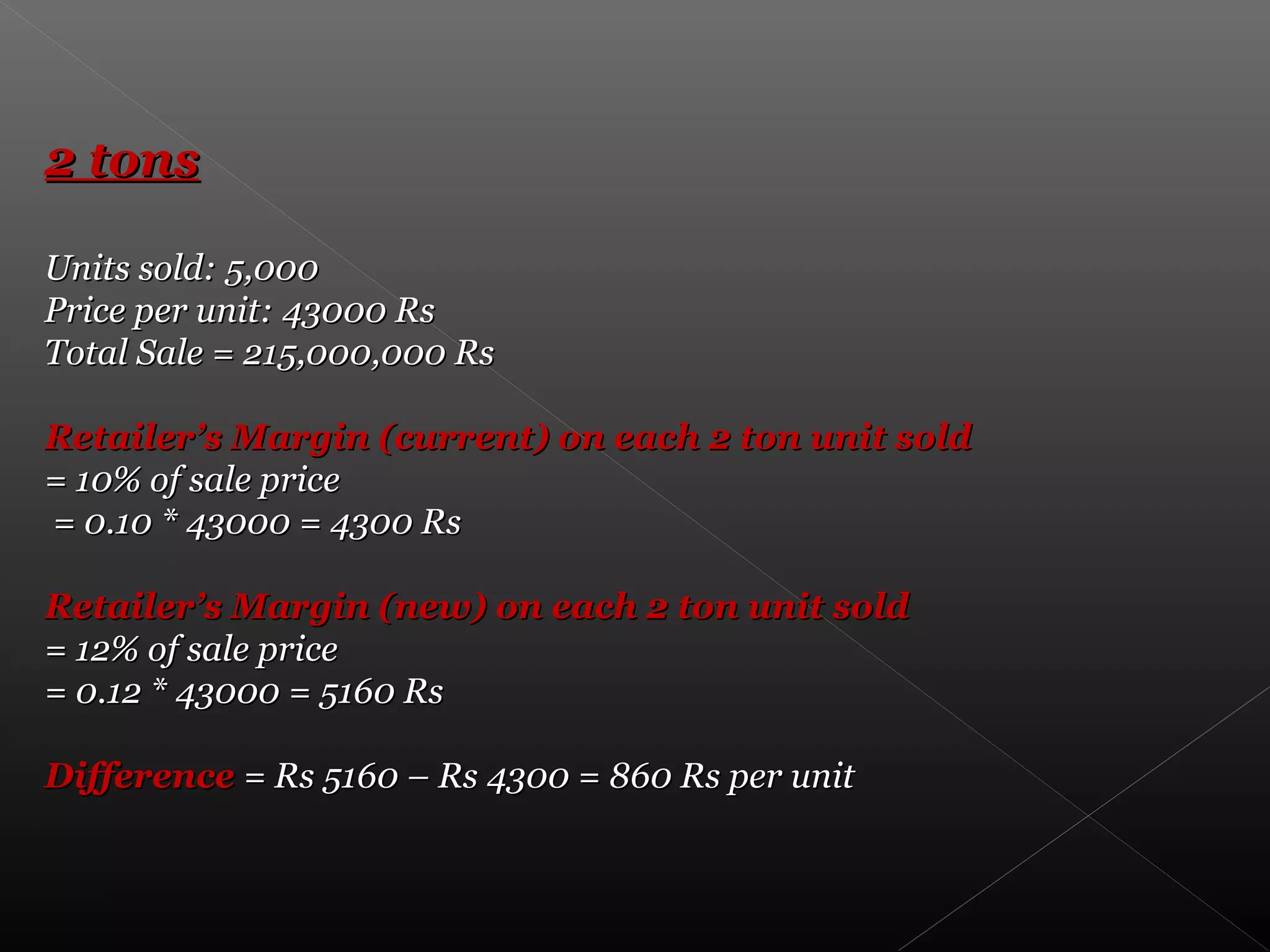 2 tons2 tons
Units sold: 5,000Units sold: 5,000
Price per unit: 43000 RsPrice per unit: 43000 Rs
Total Sale = 215,000,000 RsTotal Sale = 215,000,000 Rs
Retailer’s Margin (current) on each 2 ton unit soldRetailer’s Margin (current) on each 2 ton unit sold
= 10% of sale price= 10% of sale price
= 0.10 * 43000 = 4300 Rs= 0.10 * 43000 = 4300 Rs
Retailer’s Margin (new) on each 2 ton unit soldRetailer’s Margin (new) on each 2 ton unit sold
= 12% of sale price= 12% of sale price
= 0.12 * 43000 = 5160 Rs= 0.12 * 43000 = 5160 Rs
DifferenceDifference = Rs 5160 – Rs 4300 = 860 Rs per unit= Rs 5160 – Rs 4300 = 860 Rs per unit
 