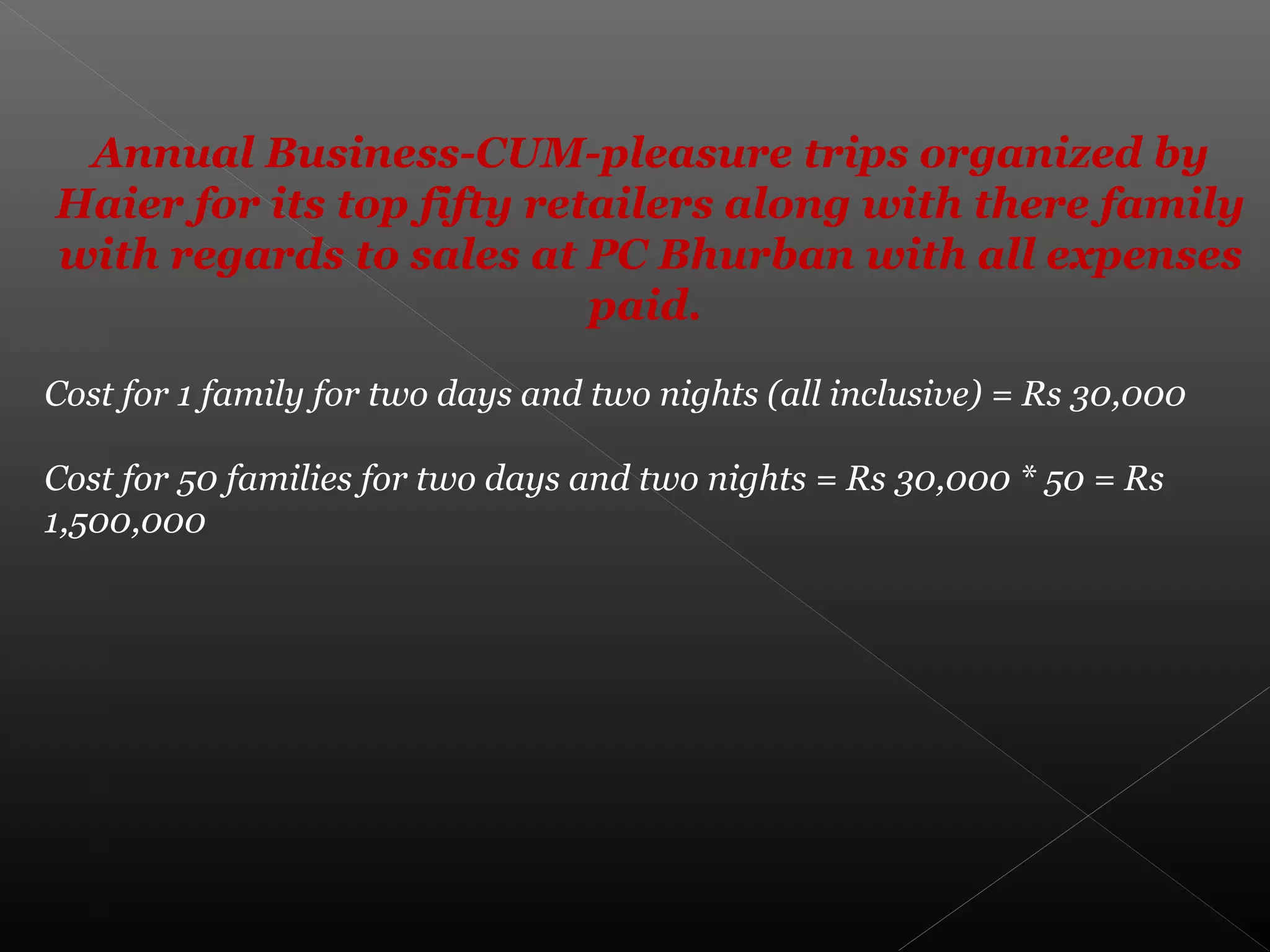 Annual Business-CUM-pleasure trips organized by
Haier for its top fifty retailers along with there family
with regards to sales at PC Bhurban with all expenses
paid.
Cost for 1 family for two days and two nights (all inclusive) = Rs 30,000
Cost for 50 families for two days and two nights = Rs 30,000 * 50 = Rs
1,500,000
 