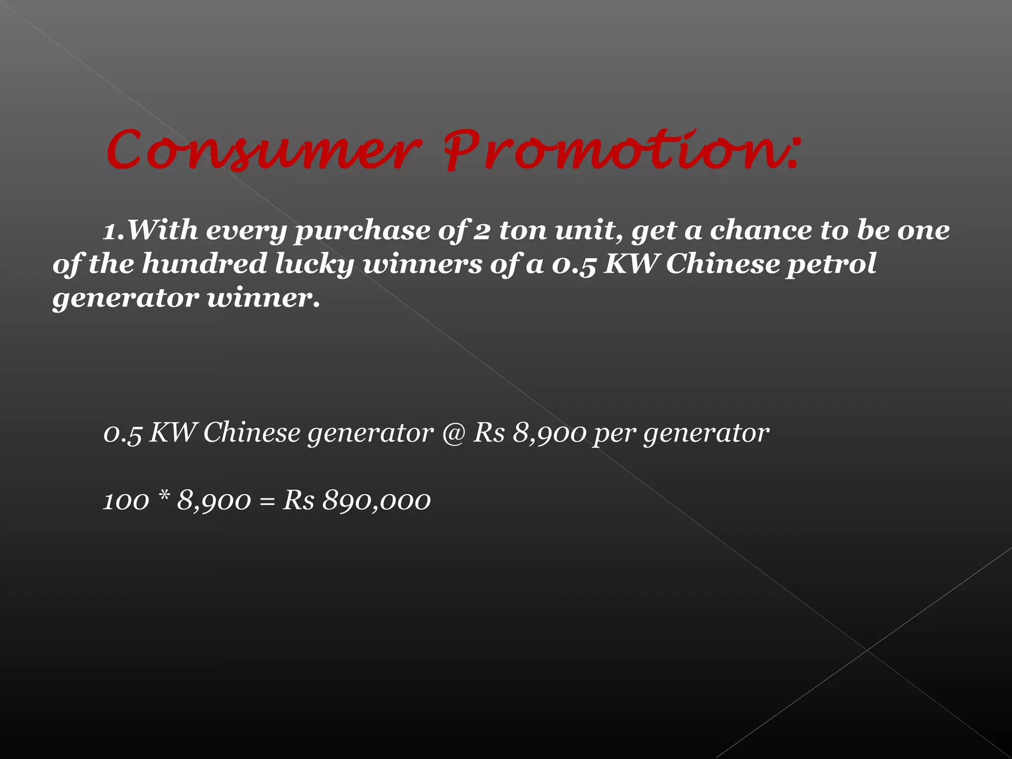Consumer Promotion:
1.With every purchase of 2 ton unit, get a chance to be one
of the hundred lucky winners of a 0.5 KW Chinese petrol
generator winner.
0.5 KW Chinese generator @ Rs 8,900 per generator
100 * 8,900 = Rs 890,000
 