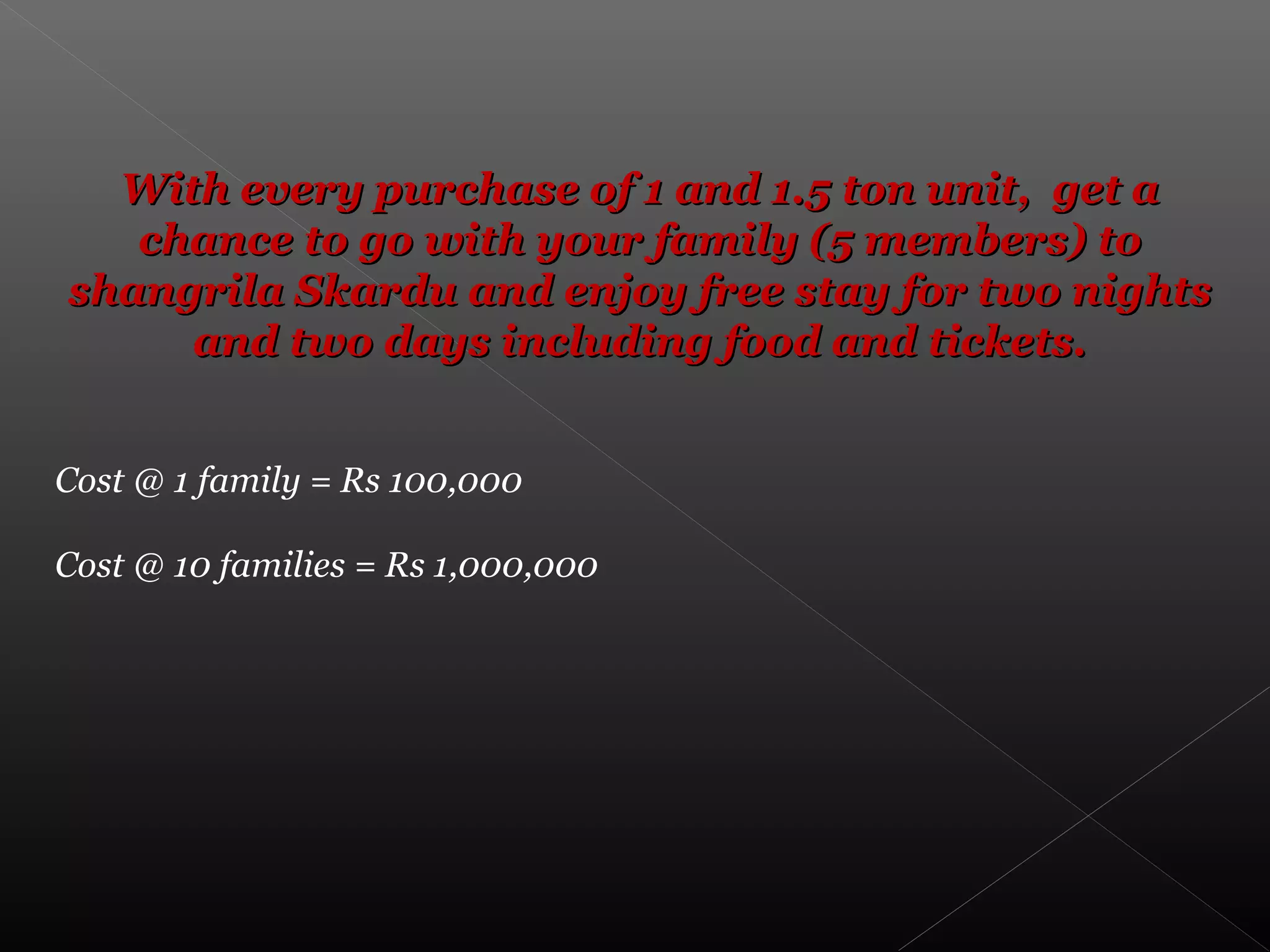 With every purchase of 1 and 1.5 ton unit, get aWith every purchase of 1 and 1.5 ton unit, get a
chance to go with your family (5 members) tochance to go with your family (5 members) to
shangrila Skardu and enjoy free stay for two nightsshangrila Skardu and enjoy free stay for two nights
and two days including food and tickets.and two days including food and tickets.
Cost @ 1 family = Rs 100,000
Cost @ 10 families = Rs 1,000,000
 