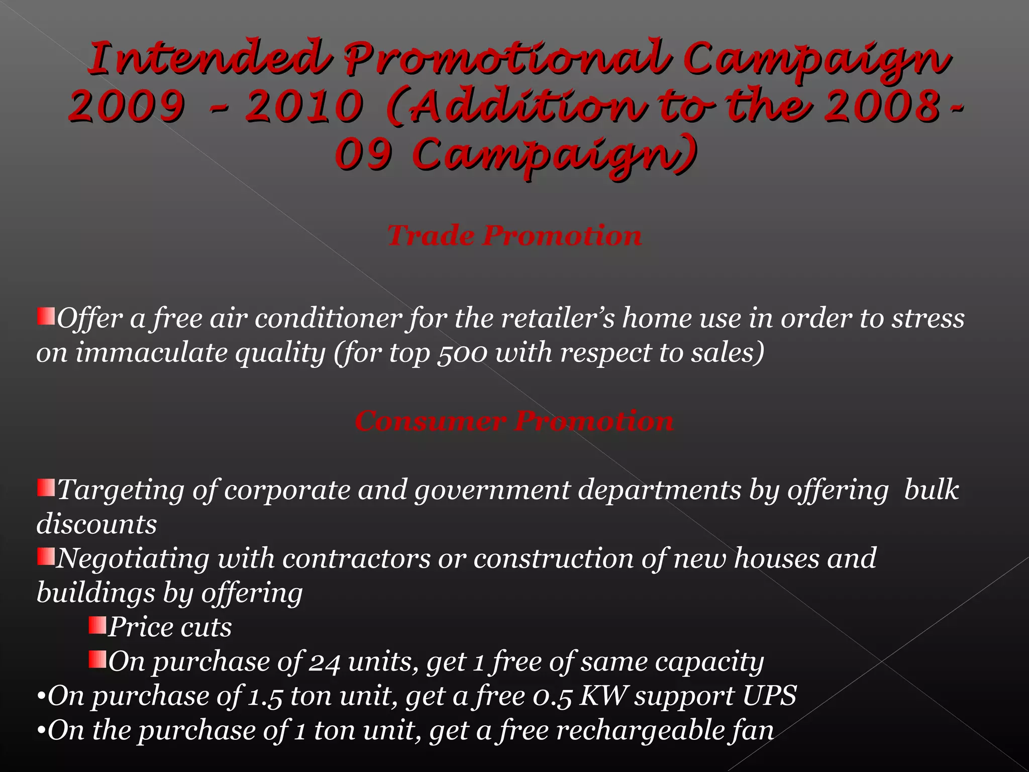 Intended Promotional CampaignIntended Promotional Campaign
2009 – 2010 (Addition to the 2008-2009 – 2010 (Addition to the 2008-
09 Campaign)09 Campaign)
Trade Promotion
Offer a free air conditioner for the retailer’s home use in order to stress
on immaculate quality (for top 500 with respect to sales)
Consumer Promotion
Targeting of corporate and government departments by offering bulk
discounts
Negotiating with contractors or construction of new houses and
buildings by offering
Price cuts
On purchase of 24 units, get 1 free of same capacity
•On purchase of 1.5 ton unit, get a free 0.5 KW support UPS
•On the purchase of 1 ton unit, get a free rechargeable fan
 
