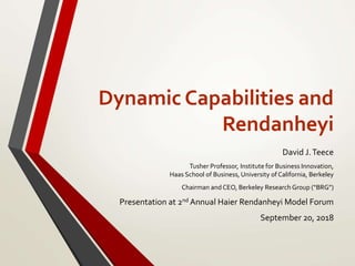 Dynamic Capabilities and
Rendanheyi
David J.Teece
Tusher Professor, Institute for Business Innovation,
Haas School of Business, University of California, Berkeley
Chairman andCEO, Berkeley Research Group (“BRG”)
Presentation at 2nd Annual Haier Rendanheyi Model Forum
September 20, 2018
 