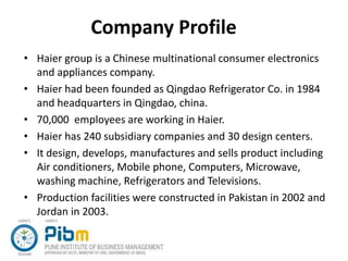 Company Profile
• Haier group is a Chinese multinational consumer electronics
and appliances company.
• Haier had been founded as Qingdao Refrigerator Co. in 1984
and headquarters in Qingdao, china.
• 70,000 employees are working in Haier.
• Haier has 240 subsidiary companies and 30 design centers.
• It design, develops, manufactures and sells product including
Air conditioners, Mobile phone, Computers, Microwave,
washing machine, Refrigerators and Televisions.
• Production facilities were constructed in Pakistan in 2002 and
Jordan in 2003.
 