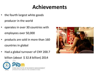 Achievements
• the fourth largest white goods
producer in the world
• operates in over 30 countries with
employees over 50,000
• products are sold in more than 160
countries in global
• Had a global turnover of CNY 200.7
billion (about $ 32.8 billion) 2014
 