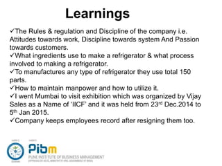 Learnings
The Rules & regulation and Discipline of the company i.e.
Attitudes towards work, Discipline towards system And Passion
towards customers.
What ingredients use to make a refrigerator & what process
involved to making a refrigerator.
To manufactures any type of refrigerator they use total 150
parts.
How to maintain manpower and how to utilize it.
I went Mumbai to visit exhibition which was organized by Vijay
Sales as a Name of ‘IICF’ and it was held from 23rd Dec.2014 to
5th Jan 2015.
Company keeps employees record after resigning them too.
 