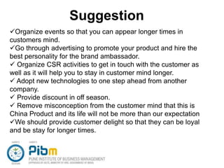 Suggestion
Organize events so that you can appear longer times in
customers mind.
Go through advertising to promote your product and hire the
best personality for the brand ambassador.
 Organize CSR activities to get in touch with the customer as
well as it will help you to stay in customer mind longer.
 Adopt new technologies to one step ahead from another
company.
 Provide discount in off season.
 Remove misconception from the customer mind that this is
China Product and its life will not be more than our expectation
We should provide customer delight so that they can be loyal
and be stay for longer times.
 