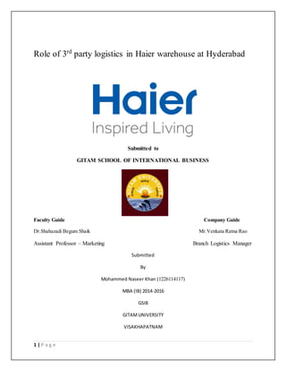 1 | P a g e
Role of 3rd
party logistics in Haier warehouse at Hyderabad
Submitted to
GITAM SCHOOL OF INTERNATIONAL BUSINESS
Faculty Guide Company Guide
Dr.Shahazadi Begum Shaik Mr.Venkata Ratna Rao
Assistant Professor – Marketing Branch Logistics Manager
Submitted
By
Mohammed Naseer Khan (1226114117)
MBA (IB) 2014-2016
GSIB
GITAMUNIVERSITY
VISAKHAPATNAM
 