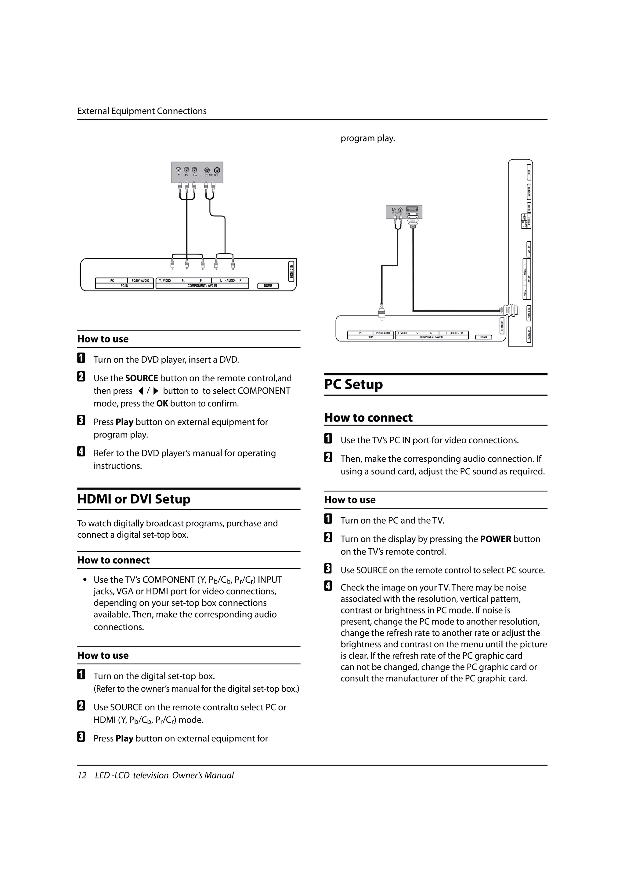 External Equipment Connections

                                                                                                                 program play.




                                                                                                                                                                                                                                            USB
                                                                                                                                                                                                                                            Mini USB
                                                                                                                                                                                                                                            SPDIF
                                                                                                                                                             /




                                                                                                                                                                                                                              AUDIO VIDEO
                                                                                                                                                                                                                                            AV OUT
                                                                                                                                                                                                                              L R

                                                                                                                                                                                                                                            ANT IN
                                                                                                                                                                                                                                R
                                                                                                 HDMI 3 IN




                                                                                                                                                                                                                                 - AUDIO-
                                                                                                                                                                                                                                            AV1 IN
        PC           PC/DVI AUDIO   Y / VIDEO   Pb          Pr            L - AUDIO - R




                                                                                                                                                                                                                                L
             PC IN                                   COMPONENT / AV2 IN                   DSMB




                                                                                                                                                                                                                                 VIDEO
                                                                                                                                                                                                                                            HDMI 1 IN
                                                                                                                                                                                                                  HDMI 3 IN




                                                                                                                                                                                                                                            HDMI 2 IN
                                                                                                                     PC           PC/DVI AUDIO   Y / VIDEO       Pb          Pr            L - AUDIO - R

How to use                                                                                                                PC IN                                       COMPONENT / AV2 IN                   DSMB




A   Turn on the DVD player, insert a DVD.
B   Use the SOURCE button on the remote control,and
    then press / button to to select COMPONENT
                                                                                                             PC Setup
    mode, press the OK button to confirm.
C   Press Play button on external equipment for                                                              How to connect
    program play.
                                                                                                             A   Use the TV’s PC IN port for video connections.
D   Refer to the DVD player’s manual for operating
                                                                                                             B   Then, make the corresponding audio connection. If
    instructions.
                                                                                                                 using a sound card, adjust the PC sound as required.


HDMI or DVI Setup                                                                                            How to use

To watch digitally broadcast programs, purchase and                                                          A   Turn on the PC and the TV.
connect a digital set-top box.                                                                               B   Turn on the display by pressing the POWER button
                                                                                                                 on the TV’s remote control.
How to connect
                                                                                                             C   Use SOURCE on the remote control to select PC source.
 • Use the TV’s COMPONENT (Y, Pb/Cb, Pr/Cr) INPUT
   jacks, VGA or HDMI port for video connections,                                                            D   Check the image on your TV. There may be noise
   depending on your set-top box connections                                                                     associated with the resolution, vertical pattern,
   available. Then, make the corresponding audio                                                                 contrast or brightness in PC mode. If noise is
                                                                                                                 present, change the PC mode to another resolution,
   connections.
                                                                                                                 change the refresh rate to another rate or adjust the
                                                                                                                 brightness and contrast on the menu until the picture
How to use                                                                                                       is clear. If the refresh rate of the PC graphic card
                                                                                                                 can not be changed, change the PC graphic card or
A   Turn on the digital set-top box.                                                                             consult the manufacturer of the PC graphic card.
    (Refer to the owner’s manual for the digital set-top box.)
B   Use SOURCE on the remote contralto select PC or
    HDMI (Y, Pb/Cb, Pr/Cr) mode.
C   Press Play button on external equipment for


12 LED -LCD television Owner’s Manual
 
