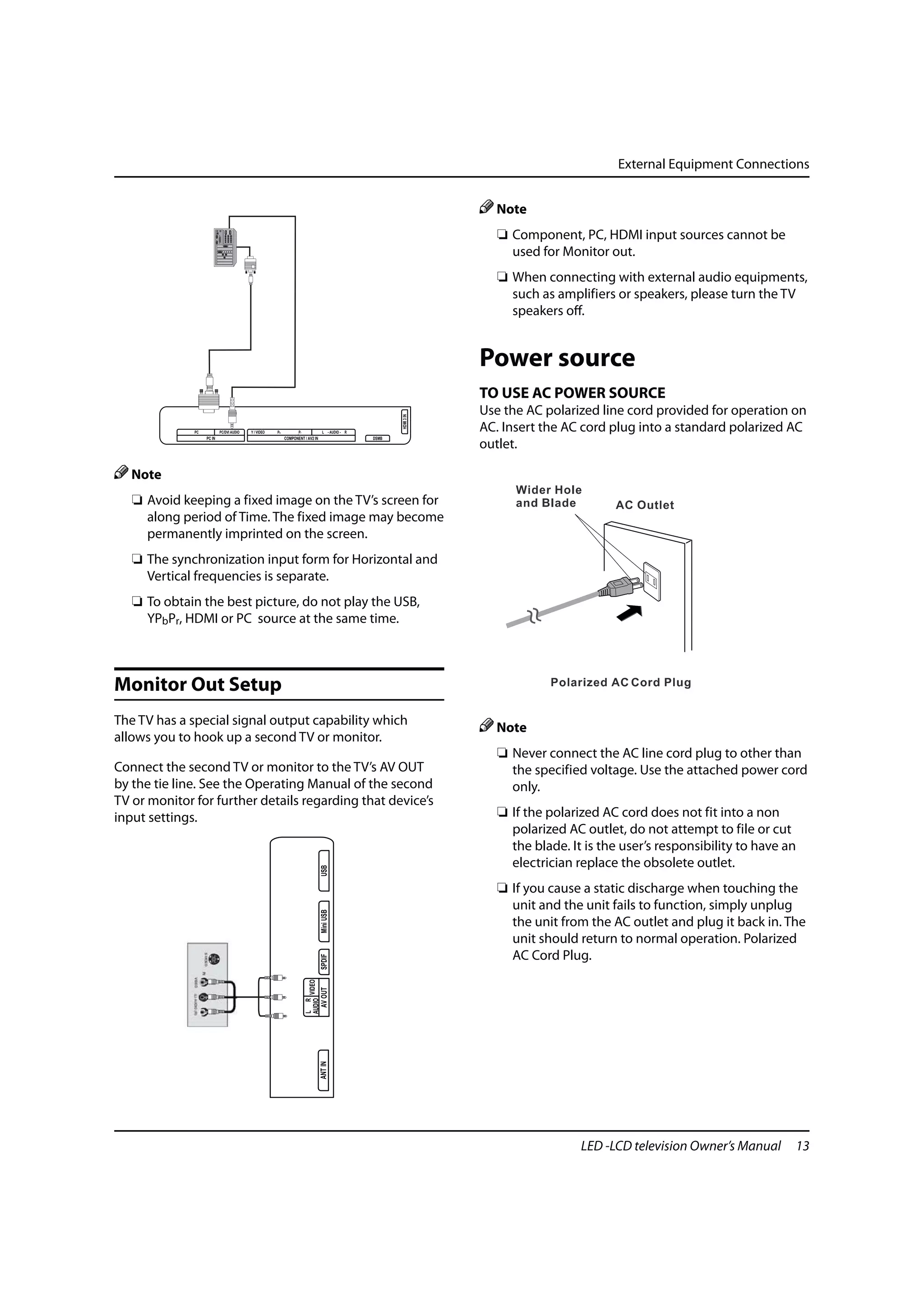 External Equipment Connections


                                                                                                                           Note
                                                                                                                            ❏ Component, PC, HDMI input sources cannot be
                                                                                                                              used for Monitor out.
                                                                                                                            ❏ When connecting with external audio equipments,
                                                                                                                              such as amplifiers or speakers, please turn the TV
                                                                                                                              speakers off.


                                                                                                                         Power source
                                                                                                                         TO USE AC POWER SOURCE
                                                                                                                         Use the AC polarized line cord provided for operation on
                                                                                                             HDMI 3 IN




              PC           PC/DVI AUDIO   Y / VIDEO   Pb          Pr                  L - AUDIO - R
                                                                                                                         AC. Insert the AC cord plug into a standard polarized AC
                   PC IN                                   COMPONENT / AV2 IN                         DSMB
                                                                                                                         outlet.

   Note
   ❏ Avoid keeping a fixed image on the TV’s screen for
     along period of Time. The fixed image may become
     permanently imprinted on the screen.
   ❏ The synchronization input form for Horizontal and
     Vertical frequencies is separate.
   ❏ To obtain the best picture, do not play the USB,
     YPbPr, HDMI or PC source at the same time.



Monitor Out Setup
The TV has a special signal output capability which
                                                                                                                           Note
allows you to hook up a second TV or monitor.
                                                                                                                            ❏ Never connect the AC line cord plug to other than
Connect the second TV or monitor to the TV’s AV OUT                                                                           the specified voltage. Use the attached power cord
by the tie line. See the Operating Manual of the second                                                                       only.
TV or monitor for further details regarding that device’s
input settings.                                                                                                             ❏ If the polarized AC cord does not fit into a non
                                                                                                                              polarized AC outlet, do not attempt to file or cut
                                                                                                                              the blade. It is the user’s responsibility to have an
                                                                                                                              electrician replace the obsolete outlet.
                                                                                     USB




                                                                                                                            ❏ If you cause a static discharge when touching the
                                                                                                                              unit and the unit fails to function, simply unplug
                                                                                     Mini USB




                                                                                                                              the unit from the AC outlet and plug it back in. The
                                                                                                                              unit should return to normal operation. Polarized
                                                                                                                              AC Cord Plug.
                                                                                     SPDIF
                                                                       AUDIO VIDEO
                                                                                     AV OUT
                                                                       L R

                                                                                     ANT IN




                                                                                                                                           LED -LCD television Owner’s Manual     13
 