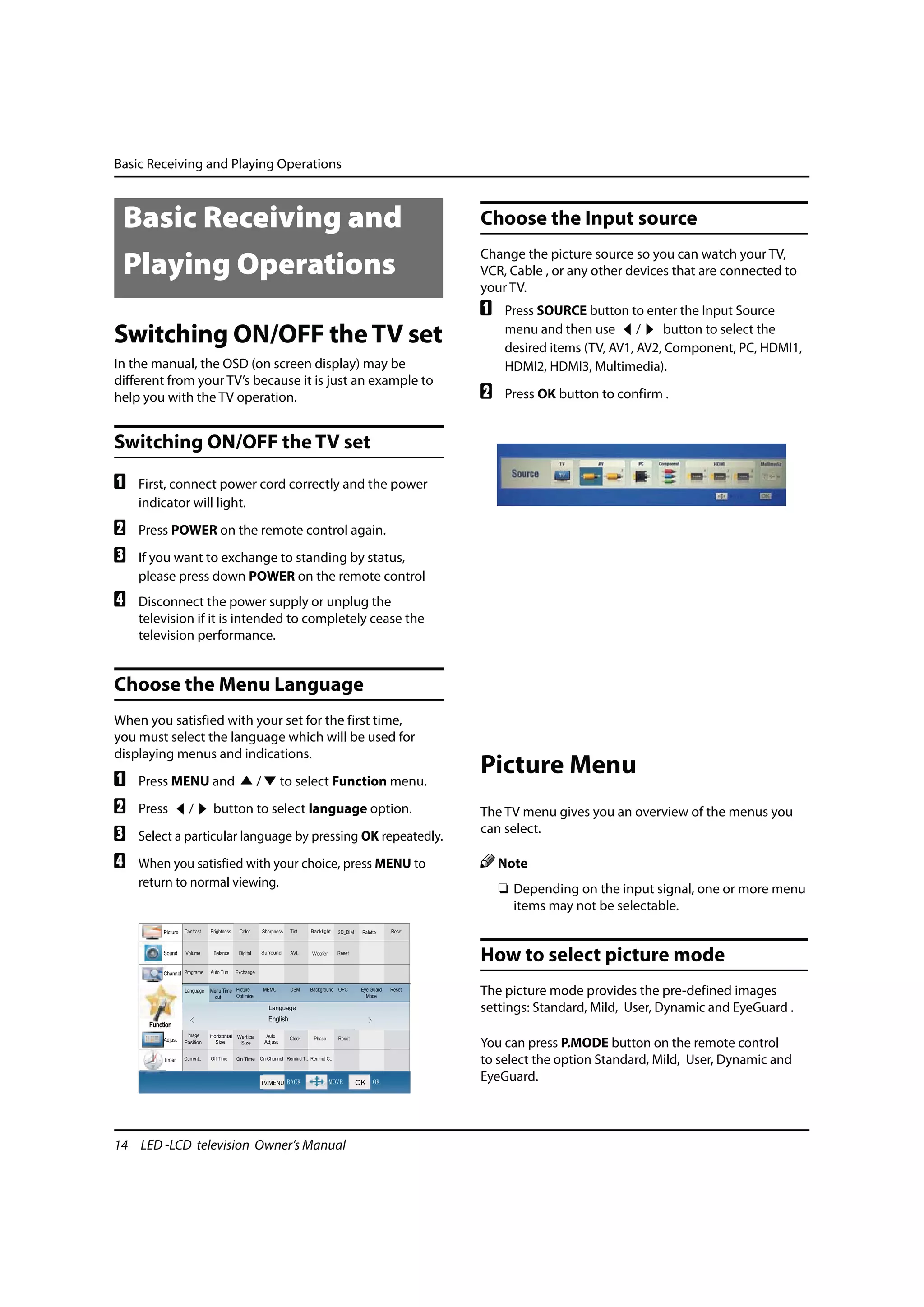 Basic Receiving and Playing Operations



 Basic Receiving and                                          Choose the Input source
                                                              Change the picture source so you can watch your TV,
 Playing Operations                                           VCR, Cable , or any other devices that are connected to
 Playing Operations                                           your TV.
                                                              A    Press SOURCE button to enter the Input Source
Switching ON/OFF the TV set                                        menu and then use /         button to select the
                                                                   desired items (TV, AV1, AV2, Component, PC, HDMI1,
In the manual, the OSD (on screen display) may be                  HDMI2, HDMI3, Multimedia).
different from your TV’s because it is just an example to
help you with the TV operation.                               B    Press OK button to confirm .


Switching ON/OFF the TV set
A   First, connect power cord correctly and the power
    indicator will light.
B   Press POWER on the remote control again.
C   If you want to exchange to standing by status,
    please press down POWER on the remote control
D   Disconnect the power supply or unplug the
    television if it is intended to completely cease the
    television performance.


Choose the Menu Language
When you satisfied with your set for the first time,
you must select the language which will be used for
displaying menus and indications.
A   Press MENU and       /   to select Function menu.
                                                              Picture Menu
B   Press    /   button to select language option.            The TV menu gives you an overview of the menus you
C   Select a particular language by pressing OK repeatedly.
                                                              can select.

D   When you satisfied with your choice, press MENU to            Note
    return to normal viewing.                                     ❏ Depending on the input signal, one or more menu
                                                                    items may not be selectable.


                                                              How to select picture mode
                                                              The picture mode provides the pre-defined images
                                                              settings: Standard, Mild, User, Dynamic and EyeGuard .

                                                              You can press P.MODE button on the remote control
                                                              to select the option Standard, Mild, User, Dynamic and
                                                              EyeGuard.



14 LED -LCD television Owner’s Manual
 