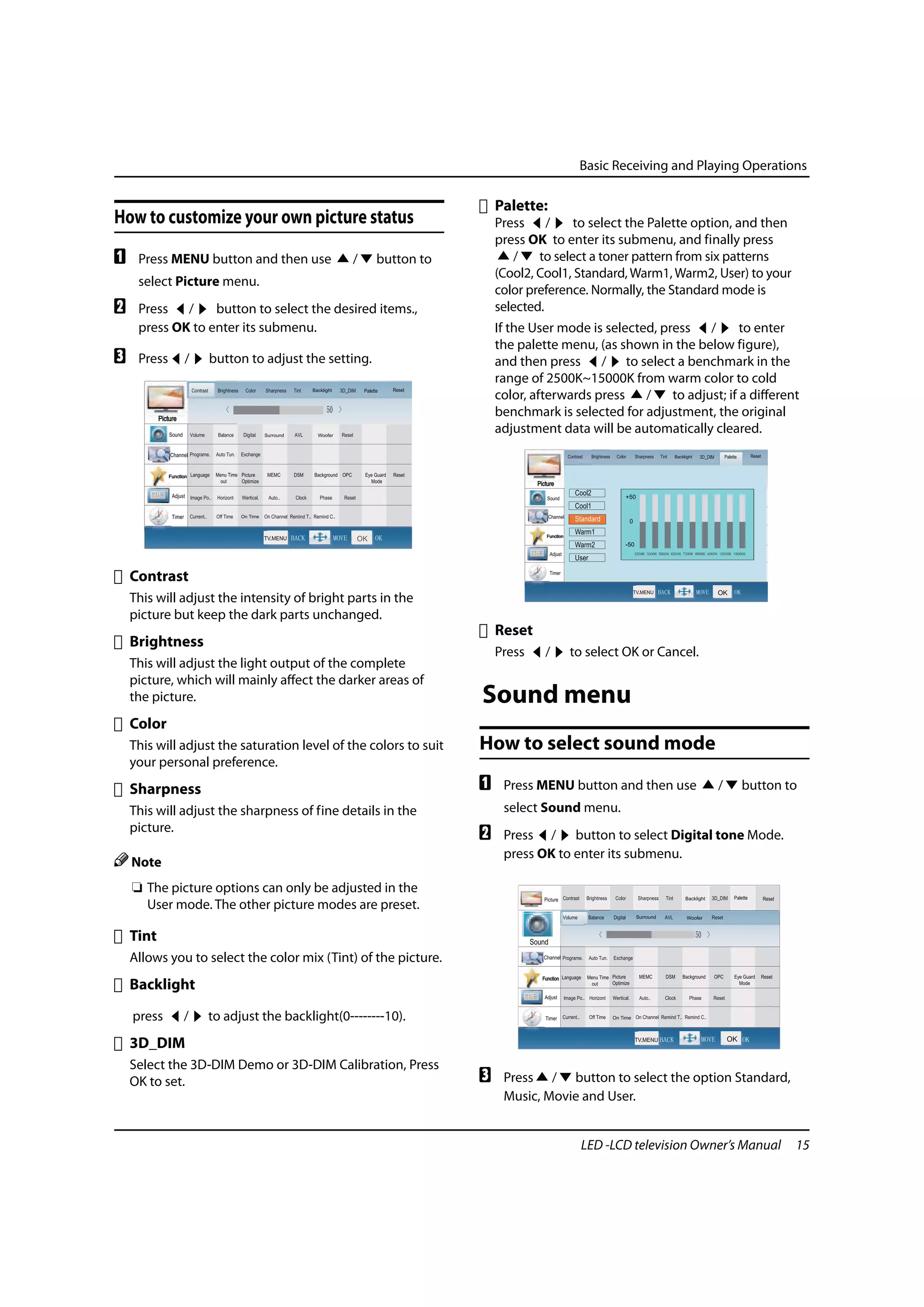 Basic Receiving and Playing Operations

                                                                      Palette:
How to customize your own picture status                              Press /        to select the Palette option, and then
                                                                      press OK to enter its submenu, and finally press
A    Press MENU button and then use          /    button to              /    to select a toner pattern from six patterns
                                                                      (Cool2, Cool1, Standard, Warm1, Warm2, User) to your
     select Picture menu.
                                                                      color preference. Normally, the Standard mode is
B    Press /      button to select the desired items.,                selected.
     press OK to enter its submenu.                                   If the User mode is selected, press /         to enter
                                                                      the palette menu, (as shown in the below figure),
C    Press    /   button to adjust the setting.                       and then press / to select a benchmark in the
                                                                      range of 2500K~15000K from warm color to cold
                                                                      color, afterwards press    /    to adjust; if a different
                                                                      benchmark is selected for adjustment, the original
                                                                      adjustment data will be automatically cleared.


                                                                              Picture

                                                                                  Sound    Volume      Balance     Digital     SRS       AVL      MAXX Bass Reset


                                                                                  Channel Programe.    Auto Tun.   Exchange



                                                                                 Function Language     Menu Time Picture       MEMC      DSM      Background OPC           Eye Guard   Reset
                                                                                                         out     Optimize                                                    Mode

                                                                                   Adjust Image Po..   Horizont    Wertical.   Auto..     Clock      Phase     Reset



    Contrast                                                                       Timer   Current..   Off Time    Off Time On Channel Remind T.. Remind C..




    This will adjust the intensity of bright parts in the
    picture but keep the dark parts unchanged.
                                                                      Reset
    Brightness
                                                                      Press      /           to select OK or Cancel.
    This will adjust the light output of the complete
    picture, which will mainly affect the darker areas of
    the picture.                                                  Sound menu
    Color
    This will adjust the saturation level of the colors to suit   How to select sound mode
    your personal preference.
    Sharpness                                                     A    Press MENU button and then use                                                                  /          button to
    This will adjust the sharpness of fine details in the              select Sound menu.
    picture.
                                                                  B    Press / button to select Digital tone Mode.
                                                                       press OK to enter its submenu.
    Note
    ❏ The picture options can only be adjusted in the
      User mode. The other picture modes are preset.

    Tint
    Allows you to select the color mix (Tint) of the picture.
    Backlight

    press     /   to adjust the backlight(0--------10).
    3D_DIM
    Select the 3D-DIM Demo or 3D-DIM Calibration, Press
    OK to set.                                                    C    Press / button to select the option Standard,
                                                                       Music, Movie and User.


                                                                                                    LED -LCD television Owner’s Manual                                                         15
 