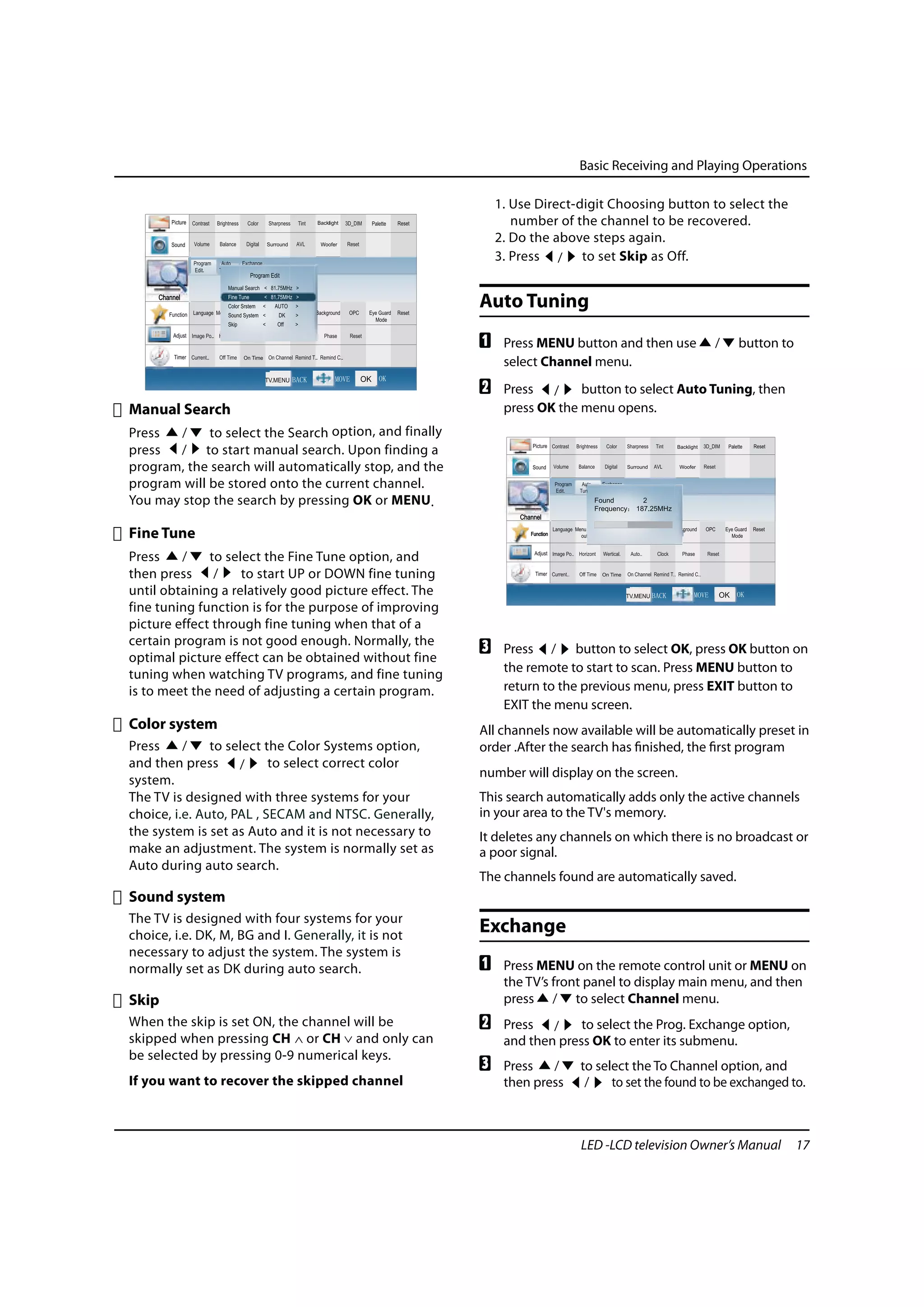 Basic Receiving and Playing Operations

                                                            1. Use Direct-digit Choosing button to select the
                                                               number of the channel to be recovered.
                                                            2. Do the above steps again.
                                                            3. Press / to set Skip as Off.


                                                        Auto Tuning
                                                        A    Press MENU button and then use        /   button to
                                                             select Channel menu.
                                                        B    Press /      button to select Auto Tuning, then
Manual Search                                                press OK the menu opens.
Press   /    to select the Search option, and finally
press  / to start manual search. Upon finding a
program, the search will automatically stop, and the
program will be stored onto the current channel.
You may stop the search by pressing OK or MENU.

Fine Tune
Press    /    to select the Fine Tune option, and
then press     /    to start UP or DOWN fine tuning
until obtaining a relatively good picture effect. The
fine tuning function is for the purpose of improving
picture effect through fine tuning when that of a
certain program is not good enough. Normally, the
optimal picture effect can be obtained without fine
                                                        C    Press / button to select OK, press OK button on
tuning when watching TV programs, and fine tuning            the remote to start to scan. Press MENU button to
is to meet the need of adjusting a certain program.          return to the previous menu, press EXIT button to
                                                             EXIT the menu screen.
Color system                                            All channels now available will be automatically preset in
Press     /    to select the Color Systems option,      order .After the search has finished, the first program
and then press      /     to select correct color
                                                        number will display on the screen.
system.
The TV is designed with three systems for your          This search automatically adds only the active channels
choice, i.e. Auto, PAL , SECAM and NTSC. Generally,     in your area to the TV's memory.
the system is set as Auto and it is not necessary to    It deletes any channels on which there is no broadcast or
make an adjustment. The system is normally set as       a poor signal.
Auto during auto search.
                                                        The channels found are automatically saved.
Sound system
The TV is designed with four systems for your
choice, i.e. DK, M, BG and I. Generally, it is not
                                                        Exchange
necessary to adjust the system. The system is
normally set as DK during auto search.                  A    Press MENU on the remote control unit or MENU on
                                                             the TV’s front panel to display main menu, and then
Skip                                                         press / to select Channel menu.
When the skip is set ON, the channel will be            B    Press /      to select the Prog. Exchange option,
skipped when pressing CH or CH and only can                  and then press OK to enter its submenu.
be selected by pressing 0-9 numerical keys.
                                                        C    Press   /    to select the To Channel option, and
If you want to recover the skipped channel                   then press    /    to set the found to be exchanged to.



                                                                          LED -LCD television Owner’s Manual       17
 
