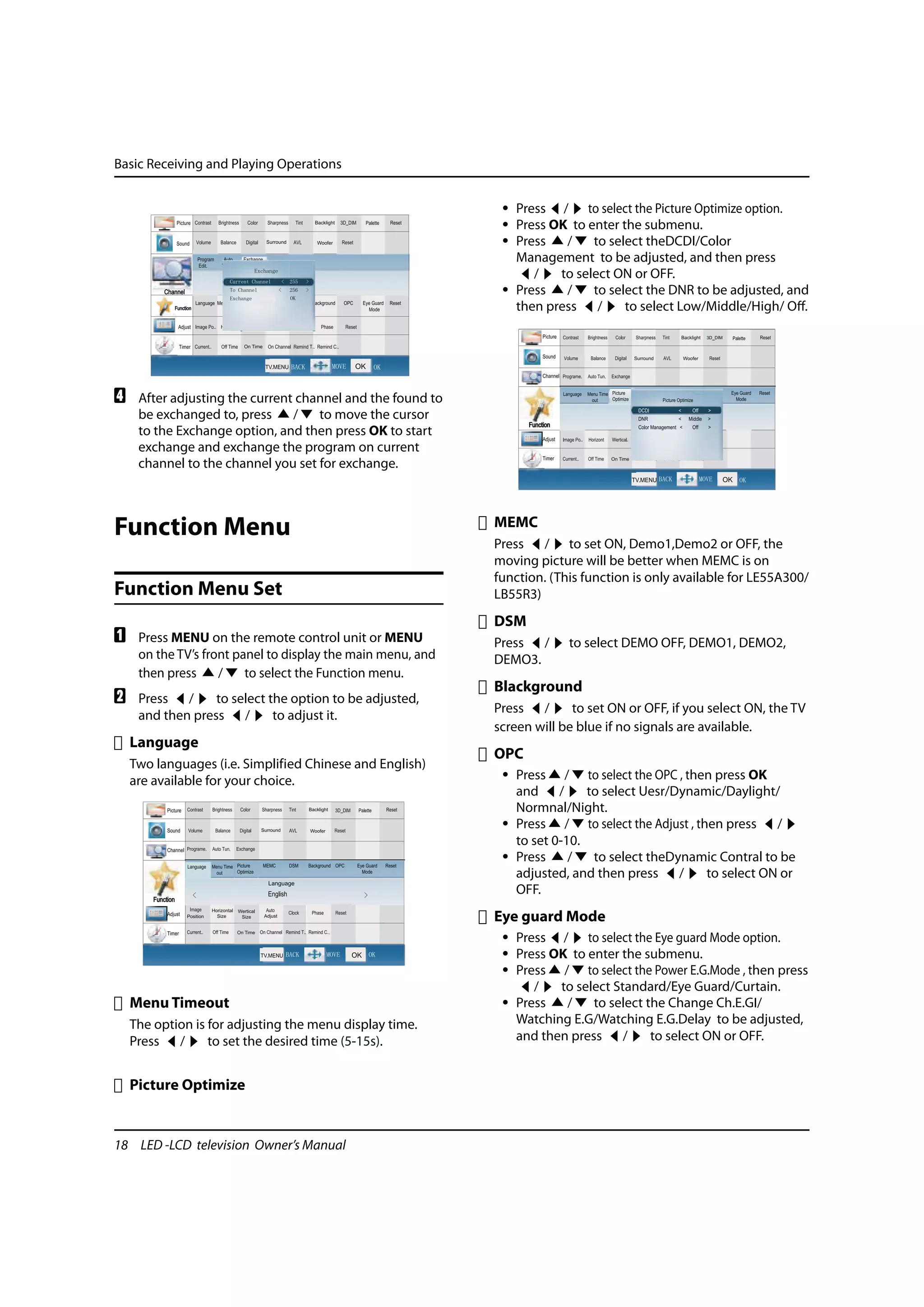 Basic Receiving and Playing Operations


                                                              • Press / to select the Picture Optimize option.
                                                              • Press OK to enter the submenu.
                                                              • Press   /    to select theDCDI/Color
                                                                Management to be adjusted, and then press
                                                                   /   to select ON or OFF.
                                                              • Press   /    to select the DNR to be adjusted, and
                                                                then press /       to select Low/Middle/High/ Off.




D    After adjusting the current channel and the found to
     be exchanged to, press     /   to move the cursor
     to the Exchange option, and then press OK to start
     exchange and exchange the program on current
     channel to the channel you set for exchange.



                                                             MEMC
Function Menu
                                                             Press / to set ON, Demo1,Demo2 or OFF, the
                                                             moving picture will be better when MEMC is on
                                                             function. (This function is only available for LE55A300/
Function Menu Set                                            LB55R3)
                                                             DSM
A    Press MENU on the remote control unit or MENU           Press /      to select DEMO OFF, DEMO1, DEMO2,
     on the TV’s front panel to display the main menu, and   DEMO3.
     then press     /    to select the Function menu.
                                                             Blackground
B    Press /      to select the option to be adjusted,
                                                             Press /       to set ON or OFF, if you select ON, the TV
     and then press /        to adjust it.
                                                             screen will be blue if no signals are available.
    Language
                                                             OPC
    Two languages (i.e. Simplified Chinese and English)
    are available for your choice.                            • Press / to select the OPC , then press OK
                                                                and /        to select Uesr/Dynamic/Daylight/
                                                                Normnal/Night.
                                                              • Press / to select the Adjust , then press /
                                                                to set 0-10.
                                                              • Press     /   to select theDynamic Contral to be
                                                                adjusted, and then press /       to select ON or
                                                                OFF.
                                                             Eye guard Mode
                                                              • Press / to select the Eye guard Mode option.
                                                              • Press OK to enter the submenu.
                                                              • Press / to select the Power E.G.Mode , then press
                                                                   /   to select Standard/Eye Guard/Curtain.
    Menu Timeout                                              • Press   /    to select the Change Ch.E.GI/
    The option is for adjusting the menu display time.          Watching E.G/Watching E.G.Delay to be adjusted,
    Press /       to set the desired time (5-15s).              and then press /        to select ON or OFF.


    Picture Optimize


18 LED -LCD television Owner’s Manual
 