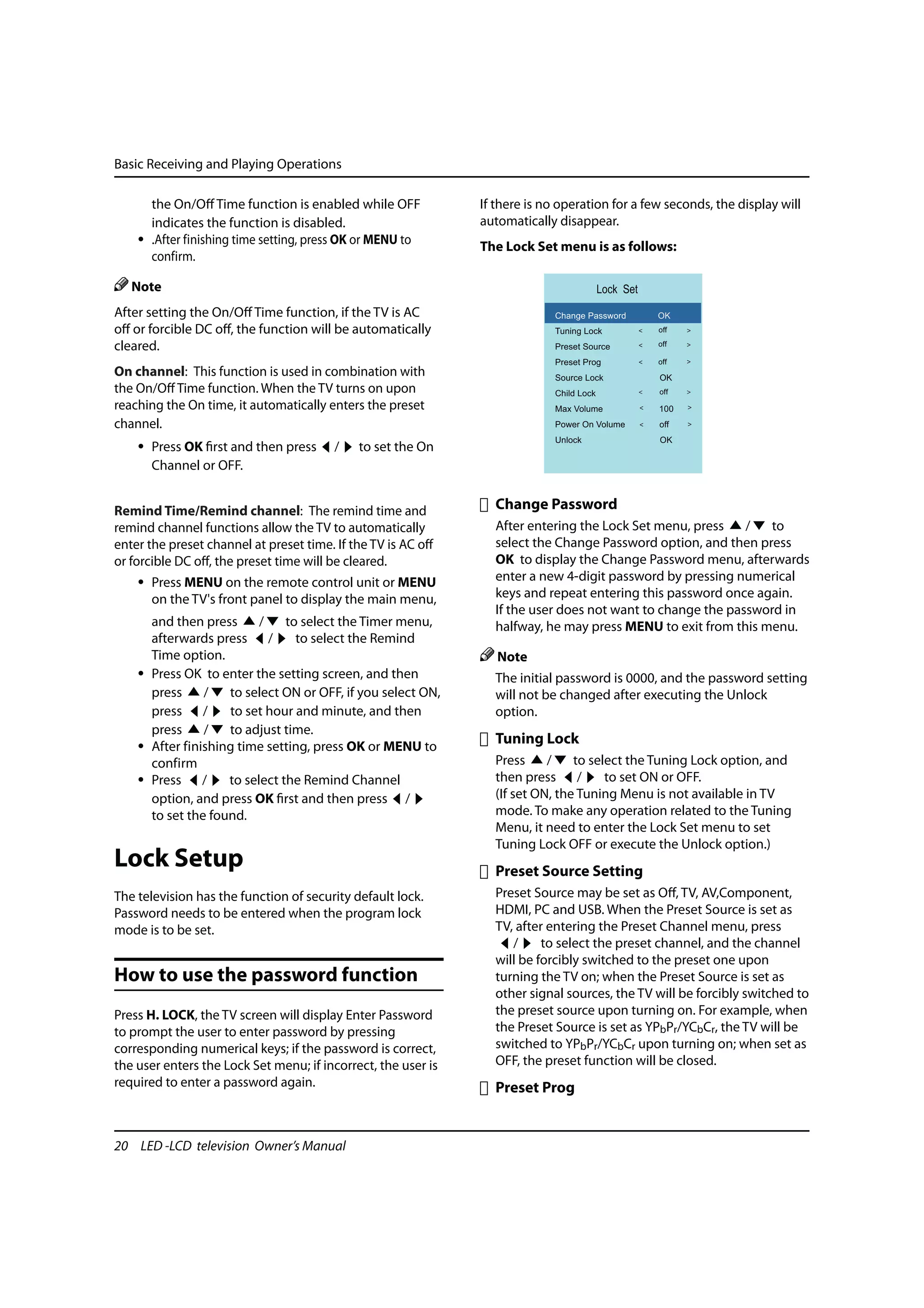 Basic Receiving and Playing Operations

      the On/Off Time function is enabled while OFF            If there is no operation for a few seconds, the display will
      indicates the function is disabled.                      automatically disappear.
    • .After finishing time setting, press OK or MENU to       The Lock Set menu is as follows:
      confirm.

   Note                                                                                   Lock Set
After setting the On/Off Time function, if the TV is AC                      Change Password         OK
off or forcible DC off, the function will be automatically                   Tuning Lock             off

cleared.                                                                     Preset Source           off

                                                                             Preset Prog             off
On channel: This function is used in combination with                        Source Lock             OK
the On/Off Time function. When the TV turns on upon                          Child Lock              off
reaching the On time, it automatically enters the preset                     Max Volume              100
channel.                                                                     Power On Volume         off
                                                                             Unlock                  OK
    • Press OK first and then press      /    to set the On
      Channel or OFF.


Remind Time/Remind channel: The remind time and                  Change Password
remind channel functions allow the TV to automatically           After entering the Lock Set menu, press    /  to
enter the preset channel at preset time. If the TV is AC off     select the Change Password option, and then press
or forcible DC off, the preset time will be cleared.             OK to display the Change Password menu, afterwards
    • Press MENU on the remote control unit or MENU              enter a new 4-digit password by pressing numerical
      on the TV's front panel to display the main menu,          keys and repeat entering this password once again.
                                                                 If the user does not want to change the password in
      and then press      /    to select the Timer menu,         halfway, he may press MENU to exit from this menu.
      afterwards press /         to select the Remind
      Time option.                                                Note
    • Press OK to enter the setting screen, and then             The initial password is 0000, and the password setting
      press     /   to select ON or OFF, if you select ON,       will not be changed after executing the Unlock
      press /       to set hour and minute, and then             option.
      press     /   to adjust time.
    • After finishing time setting, press OK or MENU to
                                                                 Tuning Lock
      confirm                                                    Press     /    to select the Tuning Lock option, and
    • Press /       to select the Remind Channel                 then press /         to set ON or OFF.
      option, and press OK first and then press /                (If set ON, the Tuning Menu is not available in TV
      to set the found.                                          mode. To make any operation related to the Tuning
                                                                 Menu, it need to enter the Lock Set menu to set
                                                                 Tuning Lock OFF or execute the Unlock option.)
Lock Setup                                                       Preset Source Setting
The television has the function of security default lock.        Preset Source may be set as Off, TV, AV,Component,
Password needs to be entered when the program lock               HDMI, PC and USB. When the Preset Source is set as
mode is to be set.                                               TV, after entering the Preset Channel menu, press
                                                                    /     to select the preset channel, and the channel
                                                                 will be forcibly switched to the preset one upon
How to use the password function                                 turning the TV on; when the Preset Source is set as
                                                                 other signal sources, the TV will be forcibly switched to
Press H. LOCK, the TV screen will display Enter Password         the preset source upon turning on. For example, when
to prompt the user to enter password by pressing                 the Preset Source is set as YPbPr/YCbCr, the TV will be
corresponding numerical keys; if the password is correct,        switched to YPbPr/YCbCr upon turning on; when set as
the user enters the Lock Set menu; if incorrect, the user is     OFF, the preset function will be closed.
required to enter a password again.                              Preset Prog


20 LED -LCD television Owner’s Manual
 