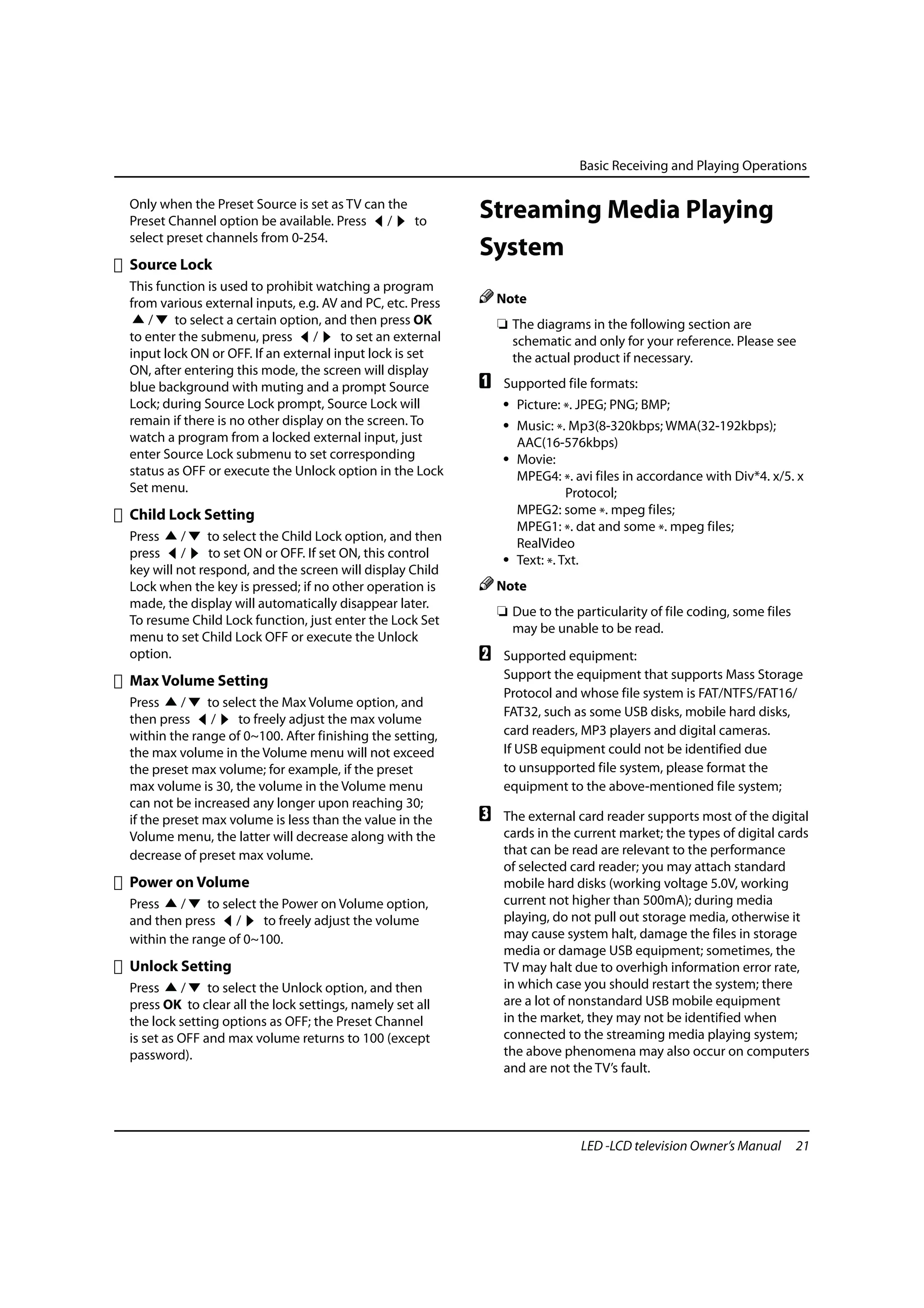 Basic Receiving and Playing Operations

Only when the Preset Source is set as TV can the
Preset Channel option be available. Press /      to
                                                           Streaming Media Playing
select preset channels from 0-254.
                                                           System
Source Lock
This function is used to prohibit watching a program
from various external inputs, e.g. AV and PC, etc. Press       Note
   /    to select a certain option, and then press OK          ❏ The diagrams in the following section are
to enter the submenu, press /         to set an external         schematic and only for your reference. Please see
input lock ON or OFF. If an external input lock is set           the actual product if necessary.
ON, after entering this mode, the screen will display
blue background with muting and a prompt Source            A    Supported file formats:
Lock; during Source Lock prompt, Source Lock will               • Picture: *. JPEG; PNG; BMP;
remain if there is no other display on the screen. To           • Music: *. Mp3(8-320kbps; WMA(32-192kbps);
watch a program from a locked external input, just                AAC(16-576kbps)
enter Source Lock submenu to set corresponding                  • Movie:
status as OFF or execute the Unlock option in the Lock            MPEG4: *. avi files in accordance with Div*4. x/5. x
Set menu.                                                                   Protocol;
Child Lock Setting                                                MPEG2: some *. mpeg files;
                                                                  MPEG1: *. dat and some *. mpeg files;
Press     /    to select the Child Lock option, and then          RealVideo
press /        to set ON or OFF. If set ON, this control        • Text: *. Txt.
key will not respond, and the screen will display Child
Lock when the key is pressed; if no other operation is         Note
made, the display will automatically disappear later.
                                                               ❏ Due to the particularity of file coding, some files
To resume Child Lock function, just enter the Lock Set
                                                                 may be unable to be read.
menu to set Child Lock OFF or execute the Unlock
option.                                                    B    Supported equipment:
Max Volume Setting                                              Support the equipment that supports Mass Storage
                                                                Protocol and whose file system is FAT/NTFS/FAT16/
Press     /   to select the Max Volume option, and
                                                                FAT32, such as some USB disks, mobile hard disks,
then press /        to freely adjust the max volume
within the range of 0~100. After finishing the setting,         card readers, MP3 players and digital cameras.
the max volume in the Volume menu will not exceed               If USB equipment could not be identified due
the preset max volume; for example, if the preset               to unsupported file system, please format the
max volume is 30, the volume in the Volume menu                 equipment to the above-mentioned file system;
can not be increased any longer upon reaching 30;
if the preset max volume is less than the value in the     C    The external card reader supports most of the digital
Volume menu, the latter will decrease along with the            cards in the current market; the types of digital cards
decrease of preset max volume.                                  that can be read are relevant to the performance
                                                                of selected card reader; you may attach standard
Power on Volume                                                 mobile hard disks (working voltage 5.0V, working
Press    /    to select the Power on Volume option,             current not higher than 500mA); during media
and then press /         to freely adjust the volume            playing, do not pull out storage media, otherwise it
within the range of 0~100.                                      may cause system halt, damage the files in storage
                                                                media or damage USB equipment; sometimes, the
Unlock Setting                                                  TV may halt due to overhigh information error rate,
Press     /    to select the Unlock option, and then            in which case you should restart the system; there
press OK to clear all the lock settings, namely set all         are a lot of nonstandard USB mobile equipment
the lock setting options as OFF; the Preset Channel             in the market, they may not be identified when
is set as OFF and max volume returns to 100 (except             connected to the streaming media playing system;
password).                                                      the above phenomena may also occur on computers
                                                                and are not the TV’s fault.




                                                                              LED -LCD television Owner’s Manual       21
 