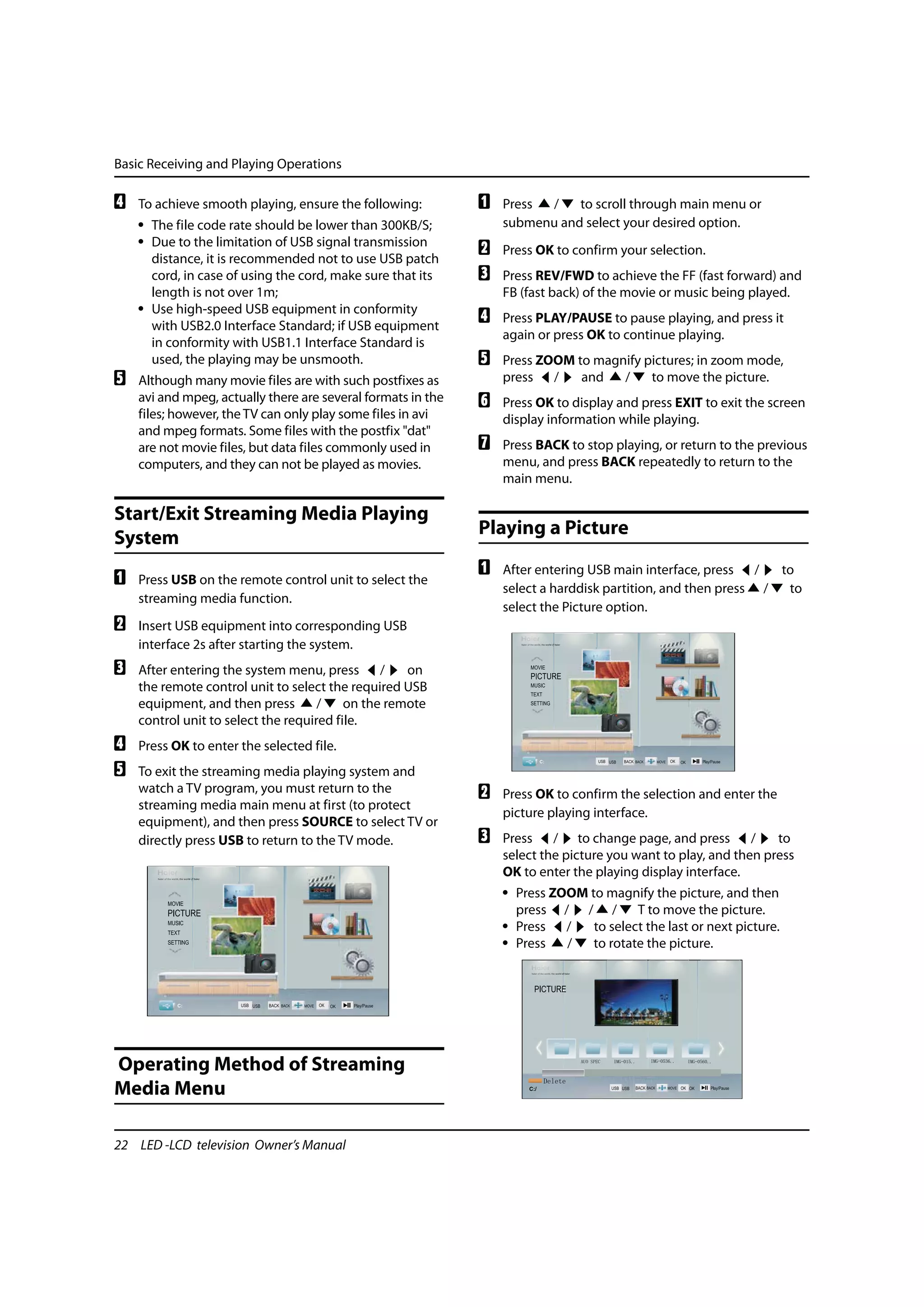 Basic Receiving and Playing Operations

D   To achieve smooth playing, ensure the following:          A   Press /    to scroll through main menu or
    • The file code rate should be lower than 300KB/S;            submenu and select your desired option.
    • Due to the limitation of USB signal transmission
      distance, it is recommended not to use USB patch
                                                              B   Press OK to confirm your selection.
      cord, in case of using the cord, make sure that its     C   Press REV/FWD to achieve the FF (fast forward) and
      length is not over 1m;                                      FB (fast back) of the movie or music being played.
    • Use high-speed USB equipment in conformity
      with USB2.0 Interface Standard; if USB equipment
                                                              D   Press PLAY/PAUSE to pause playing, and press it
                                                                  again or press OK to continue playing.
      in conformity with USB1.1 Interface Standard is
      used, the playing may be unsmooth.                      E   Press ZOOM to magnify pictures; in zoom mode,
E   Although many movie files are with such postfixes as          press /     and   /    to move the picture.
    avi and mpeg, actually there are several formats in the   F   Press OK to display and press EXIT to exit the screen
    files; however, the TV can only play some files in avi        display information while playing.
    and mpeg formats. Some files with the postfix "dat"
    are not movie files, but data files commonly used in      G   Press BACK to stop playing, or return to the previous
    computers, and they can not be played as movies.              menu, and press BACK repeatedly to return to the
                                                                  main menu.

Start/Exit Streaming Media Playing
System                                                        Playing a Picture
                                                              A   After entering USB main interface, press /    to
A   Press USB on the remote control unit to select the
                                                                  select a harddisk partition, and then press /  to
    streaming media function.
                                                                  select the Picture option.
B   Insert USB equipment into corresponding USB
    interface 2s after starting the system.
C   After entering the system menu, press /         on
    the remote control unit to select the required USB
    equipment, and then press        /    on the remote
    control unit to select the required file.
D   Press OK to enter the selected file.
E   To exit the streaming media playing system and
    watch a TV program, you must return to the                B   Press OK to confirm the selection and enter the
    streaming media main menu at first (to protect
                                                                  picture playing interface.
    equipment), and then press SOURCE to select TV or
    directly press USB to return to the TV mode.              C   Press / to change page, and press /             to
                                                                  select the picture you want to play, and then press
                                                                  OK to enter the playing display interface.
                                                                  • Press ZOOM to magnify the picture, and then
                                                                    press / / /         T to move the picture.
                                                                  • Press /     to select the last or next picture.
                                                                  • Press   /   to rotate the picture.




Operating Method of Streaming
Media Menu

22 LED -LCD television Owner’s Manual
 