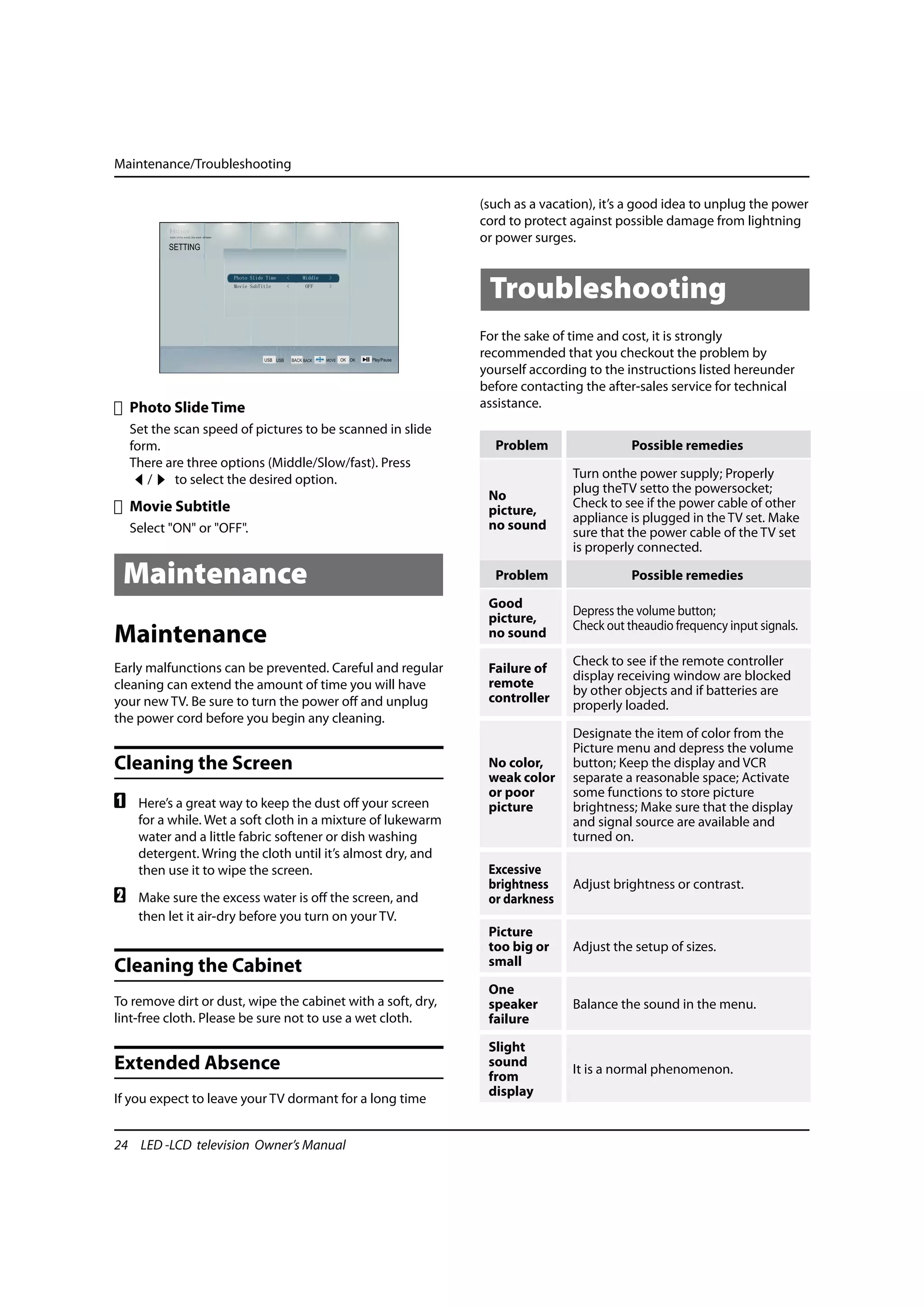 Maintenance/Troubleshooting

                                                              (such as a vacation), it’s a good idea to unplug the power
                                                              cord to protect against possible damage from lightning
                                                              or power surges.



                                                               Troubleshooting
                                                              For the sake of time and cost, it is strongly
                                                              recommended that you checkout the problem by
                                                              yourself according to the instructions listed hereunder
                                                              before contacting the after-sales service for technical
    Photo Slide Time                                          assistance.
    Set the scan speed of pictures to be scanned in slide
    form.                                                       Problem                  Possible remedies
    There are three options (Middle/Slow/fast). Press
       /    to select the desired option.                                     Turn onthe power supply; Properly
                                                                              plug theTV setto the powersocket;
                                                               No
    Movie Subtitle                                                            Check to see if the power cable of other
                                                               picture,
                                                                              appliance is plugged in the TV set. Make
    Select "ON" or "OFF".                                      no sound
                                                                              sure that the power cable of the TV set
                                                                              is properly connected.

 Maintenance                                                    Problem                  Possible remedies

                                                               Good
                                                                              Depress the volume button;
                                                               picture,
                                                                              Check out theaudio frequency input signals.
Maintenance                                                    no sound

Early malfunctions can be prevented. Careful and regular                      Check to see if the remote controller
                                                               Failure of
                                                                              display receiving window are blocked
cleaning can extend the amount of time you will have           remote
                                                                              by other objects and if batteries are
your new TV. Be sure to turn the power off and unplug          controller
                                                                              properly loaded.
the power cord before you begin any cleaning.
                                                                              Designate the item of color from the
                                                                              Picture menu and depress the volume
Cleaning the Screen                                            No color,      button; Keep the display and VCR
                                                               weak color     separate a reasonable space; Activate
                                                               or poor        some functions to store picture
A    Here’s a great way to keep the dust off your screen       picture        brightness; Make sure that the display
     for a while. Wet a soft cloth in a mixture of lukewarm                   and signal source are available and
     water and a little fabric softener or dish washing                       turned on.
     detergent. Wring the cloth until it’s almost dry, and
     then use it to wipe the screen.                           Excessive
                                                               brightness     Adjust brightness or contrast.
B    Make sure the excess water is off the screen, and         or darkness
     then let it air-dry before you turn on your TV.
                                                               Picture
                                                               too big or     Adjust the setup of sizes.
Cleaning the Cabinet                                           small

                                                               One
To remove dirt or dust, wipe the cabinet with a soft, dry,     speaker        Balance the sound in the menu.
lint-free cloth. Please be sure not to use a wet cloth.        failure

                                                               Slight
Extended Absence                                               sound
                                                                              It is a normal phenomenon.
                                                               from
                                                               display
If you expect to leave your TV dormant for a long time


24 LED -LCD television Owner’s Manual
 