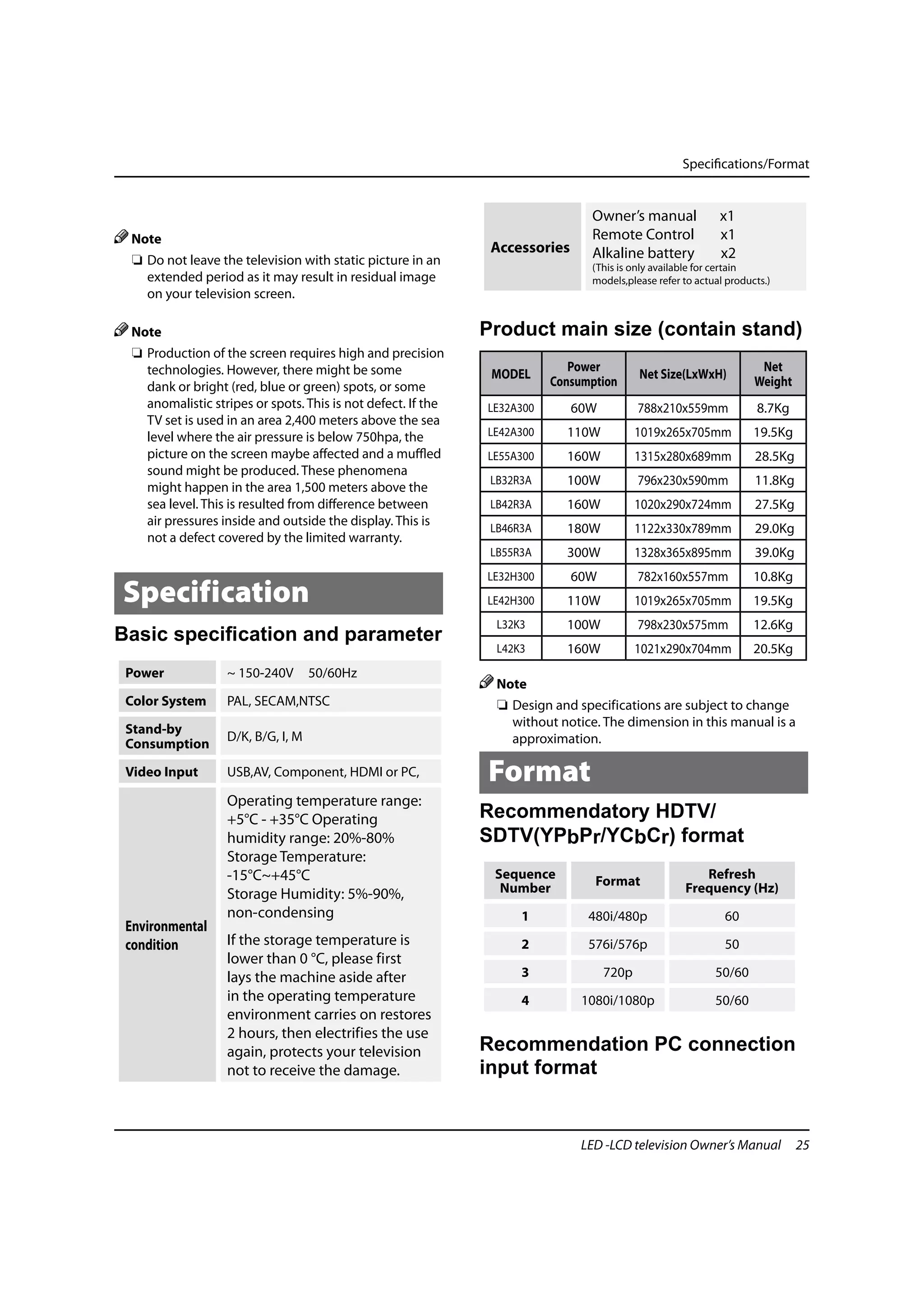 Specifications/Format


                                                                                 Owner’s manual              x1
 Note                                                                            Remote Control              x1
                                                                Accessories      Alkaline battery            x2
  ❏ Do not leave the television with static picture in an                        (This is only available for certain
    extended period as it may result in residual image                           models,please refer to actual products.)
    on your television screen.

 Note                                                          Product main size (contain stand)
  ❏ Production of the screen requires high and precision
    technologies. However, there might be some                               Power                                    Net
                                                                MODEL                      Net Size(LxWxH)
    dank or bright (red, blue or green) spots, or some                    Consumption                                Weight
    anomalistic stripes or spots. This is not defect. If the   LE32A300       60W          788x210x559mm              8.7Kg
    TV set is used in an area 2,400 meters above the sea
    level where the air pressure is below 750hpa, the          LE42A300     110W           1019x265x705mm            19.5Kg
    picture on the screen maybe affected and a muffled         LE55A300     160W           1315x280x689mm            28.5Kg
    sound might be produced. These phenomena
    might happen in the area 1,500 meters above the
                                                                LB32R3A     100W           796x230x590mm             11.8Kg
    sea level. This is resulted from difference between         LB42R3A     160W           1020x290x724mm            27.5Kg
    air pressures inside and outside the display. This is
                                                                LB46R3A     180W           1122x330x789mm            29.0Kg
    not a defect covered by the limited warranty.
                                                                LB55R3A     300W           1328x365x895mm            39.0Kg
                                                               LE32H300       60W          782x160x557mm             10.8Kg
Specification                                                  LE42H300     110W           1019x265x705mm            19.5Kg
                                                                 L32K3      100W           798x230x575mm             12.6Kg
Basic speciﬁcation and parameter
                                                                 L42K3      160W           1021x290x704mm            20.5Kg
 Power             ~ 150-240V       50/60Hz
                                                                 Note
 Color System      PAL, SECAM,NTSC                               ❏ Design and specifications are subject to change
                                                                   without notice. The dimension in this manual is a
 Stand-by
                   D/K, B/G, I, M                                  approximation.
 Consumption

 Video Input       USB,AV, Component, HDMI or PC,              Format
                   Operating temperature range:
                   +5°C - +35°C Operating                      Recommendatory HDTV/
                   humidity range: 20%-80%                     SDTV(YPbPr/YCbCr) format
                   Storage Temperature:
                   -15°C~+45°C                                  Sequence                                Refresh
                                                                                 Format
                   Storage Humidity: 5%-90%,                     Number                              Frequency (Hz)
                   non-condensing                                    1          480i/480p                     60
 Environmental
 condition         If the storage temperature is                     2          576i/576p                     50
                   lower than 0 °C, please first
                   lays the machine aside after                      3              720p                    50/60
                   in the operating temperature                      4         1080i/1080p                  50/60
                   environment carries on restores
                   2 hours, then electrifies the use
                   again, protects your television             Recommendation PC connection
                   not to receive the damage.                  input format


                                                                               LED -LCD television Owner’s Manual             25
 