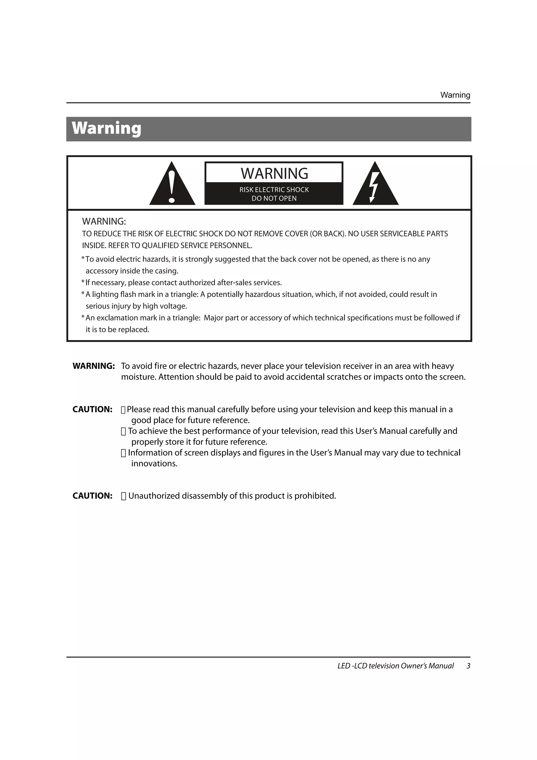Warning



Warning




  WARNING:
                          !                      WARNING
                                                 RISK ELECTRIC SHOCK
                                                     DO NOT OPEN



  TO REDUCE THE RISK OF ELECTRIC SHOCK DO NOT REMOVE COVER (OR BACK). NO USER SERVICEABLE PARTS
  INSIDE. REFER TO QUALIFIED SERVICE PERSONNEL.
  * To avoid electric hazards, it is strongly suggested that the back cover not be opened, as there is no any
    accessory inside the casing.
  * lf necessary, please contact authorized after-sales services.
  * A lighting flash mark in a triangle: A potentially hazardous situation, which, if not avoided, could result in
    serious injury by high voltage.
  * An exclamation mark in a triangle: Major part or accessory of which technical specifications must be followed if
    it is to be replaced.



WARNING: To avoid fire or electric hazards, never place your television receiver in an area with heavy
         moisture. Attention should be paid to avoid accidental scratches or impacts onto the screen.


CAUTION:       Please read this manual carefully before using your television and keep this manual in a
                good place for future reference.
               To achieve the best performance of your television, read this User’s Manual carefully and
                properly store it for future reference.
               Information of screen displays and figures in the User’s Manual may vary due to technical
                innovations.


CAUTION:        Unauthorized disassembly of this product is prohibited.




                                                                               LED -LCD television Owner’s Manual      3
 