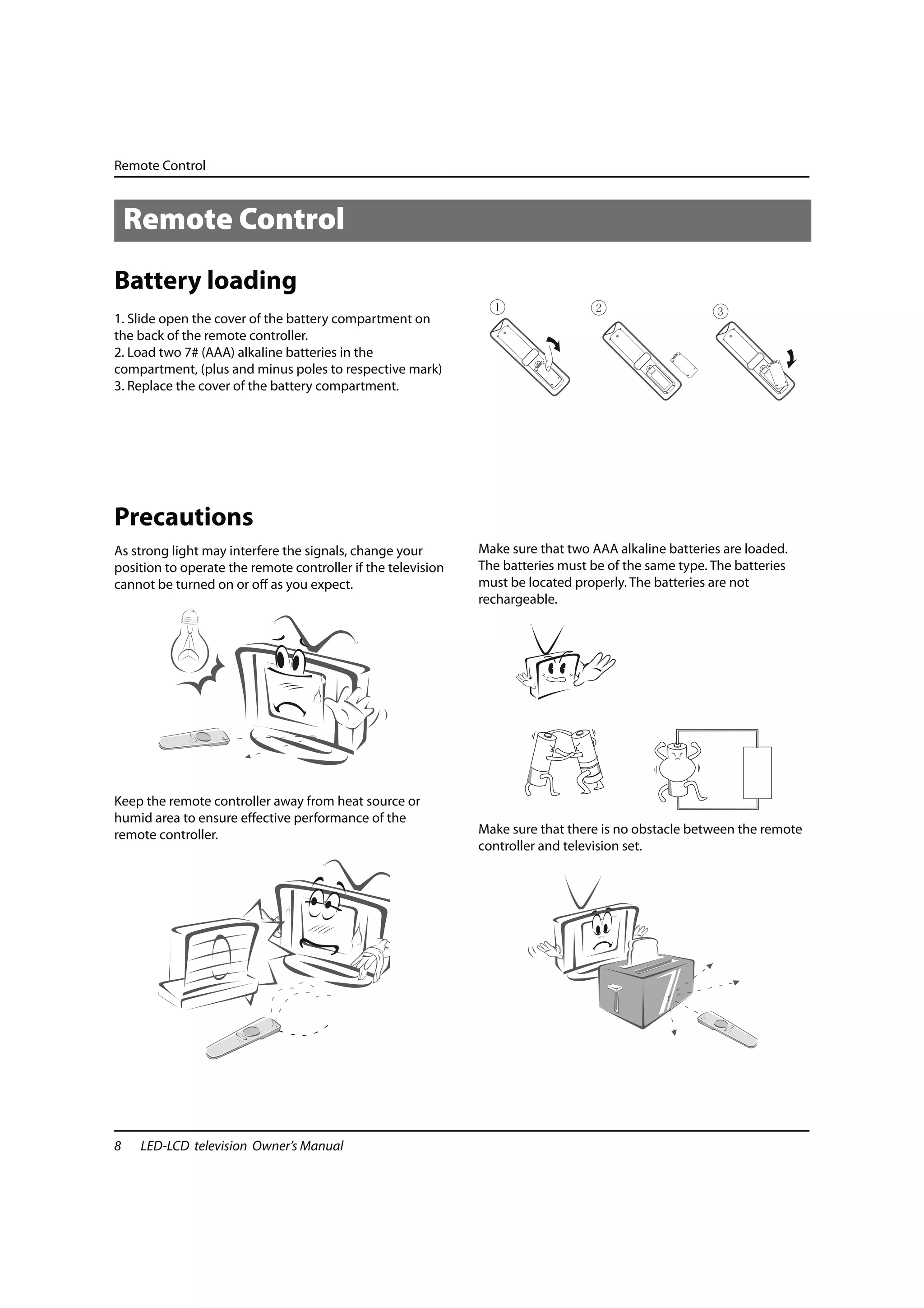 Remote Control



    Remote Control
Battery loading
1. Slide open the cover of the battery compartment on
the back of the remote controller.
2. Load two 7# (AAA) alkaline batteries in the
compartment, (plus and minus poles to respective mark)
3. Replace the cover of the battery compartment.




Precautions
As strong light may interfere the signals, change your        Make sure that two AAA alkaline batteries are loaded.
position to operate the remote controller if the television   The batteries must be of the same type. The batteries
cannot be turned on or off as you expect.                     must be located properly. The batteries are not
                                                              rechargeable.




Keep the remote controller away from heat source or
humid area to ensure effective performance of the
remote controller.                                            Make sure that there is no obstacle between the remote
                                                              controller and television set.




8    LED-LCD television Owner’s Manual
 