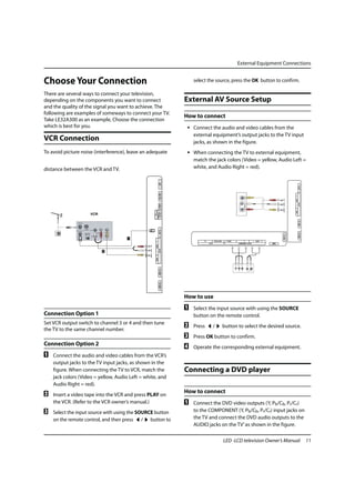 External Equipment Connections


Choose Your Connection                                                          select the source, press the OK button to confirm.

There are several ways to connect your television,
depending on the components you want to connect                             External AV Source Setup
and the quality of the signal you want to achieve. The
following are examples of someways to connect your TV.
                                                                            How to connect
Take LE32A300 as an example, Choose the connection
which is best for you.                                                       • Connect the audio and video cables from the
                                                                               external equipment’s output jacks to the TV input
VCR Connection                                                                 jacks, as shown in the figure.
To avoid picture noise (interference), leave an adequate                     • When connecting the TV to external equipment,
                                                                               match the jack colors (Video = yellow, Audio Left =
distance between the VCR and TV.                                               white, and Audio Right = red).
                                                                USB




                                                                                                                                                                                                      ANT IN
                                                                Mini USB




                                                                                                                                                                                           R
                                                                                                                                                                                           - AUDIO-
                                                                                                                                                                                                      AV1 IN
                                                                SPDIF




                                                                                                                                                                                           L
                                                  AUDIO VIDEO




                                                                                                                                                                                           VIDEO
                                                                AV OUT
                                                  L R




                                                                                                                                                                                                      HDMI 1 IN
                                                                ANT IN




                                                                                                                                                                                                      HDMI 2 IN
                                                                                                                                                                               HDMI 3 IN
                                                                                     PC           PC/DVI AUDIO    Y / VIDEO   Pb          Pr            L - AUDIO - R
                                                    R




                                                                                          PC IN                                    COMPONENT / AV2 IN                   DSMB
                                                     - AUDIO-
                                                                AV1 IN
                                                    LVIDEO
                                                                HDMI 1 IN
                                                                HDMI 2 IN




                                                                            How to use
                                                                            A   Select the input source with using the SOURCE
Connection Option 1                                                             button on the remote control.
Set VCR output switch to channel 3 or 4 and then tune
the TV to the same channel number.
                                                                            B   Press             /              button to select the desired source.
                                                                            C   Press OK button to confirm.
Connection Option 2
                                                                            D   Operate the corresponding external equipment.
A   Connect the audio and video cables from the VCR’s
    output jacks to the TV input jacks, as shown in the
    figure. When connecting the TV to VCR, match the                        Connecting a DVD player
    jack colors (Video = yellow, Audio Left = white, and
    Audio Right = red).
                                                                            How to connect
B   Insert a video tape into the VCR and press PLAY on
    the VCR. (Refer to the VCR owner’s manual.)                             A   Connect the DVD video outputs (Y, Pb/Cb, Pr/Cr)
C   Select the input source with using the SOURCE button                        to the COMPONENT (Y, Pb/Cb, Pr/Cr) input jacks on
    on the remote control, and then press / button to                           the TV and connect the DVD audio outputs to the
                                                                                AUDIO jacks on the TV’ as shown in the figure.

                                                                                                                 LED -LCD television Owner’s Manual                                                               11
 