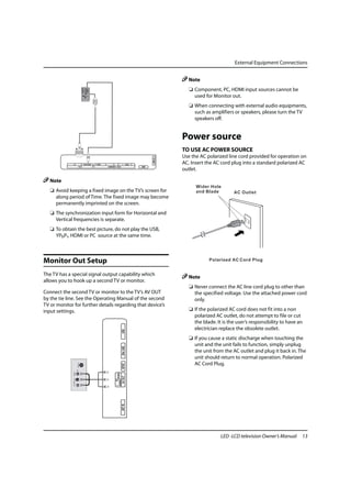 External Equipment Connections


                                                                                                                           Note
                                                                                                                            ❏ Component, PC, HDMI input sources cannot be
                                                                                                                              used for Monitor out.
                                                                                                                            ❏ When connecting with external audio equipments,
                                                                                                                              such as amplifiers or speakers, please turn the TV
                                                                                                                              speakers off.


                                                                                                                         Power source
                                                                                                                         TO USE AC POWER SOURCE
                                                                                                                         Use the AC polarized line cord provided for operation on
                                                                                                             HDMI 3 IN




              PC           PC/DVI AUDIO   Y / VIDEO   Pb          Pr                  L - AUDIO - R
                                                                                                                         AC. Insert the AC cord plug into a standard polarized AC
                   PC IN                                   COMPONENT / AV2 IN                         DSMB
                                                                                                                         outlet.

   Note
   ❏ Avoid keeping a fixed image on the TV’s screen for
     along period of Time. The fixed image may become
     permanently imprinted on the screen.
   ❏ The synchronization input form for Horizontal and
     Vertical frequencies is separate.
   ❏ To obtain the best picture, do not play the USB,
     YPbPr, HDMI or PC source at the same time.



Monitor Out Setup
The TV has a special signal output capability which
                                                                                                                           Note
allows you to hook up a second TV or monitor.
                                                                                                                            ❏ Never connect the AC line cord plug to other than
Connect the second TV or monitor to the TV’s AV OUT                                                                           the specified voltage. Use the attached power cord
by the tie line. See the Operating Manual of the second                                                                       only.
TV or monitor for further details regarding that device’s
input settings.                                                                                                             ❏ If the polarized AC cord does not fit into a non
                                                                                                                              polarized AC outlet, do not attempt to file or cut
                                                                                                                              the blade. It is the user’s responsibility to have an
                                                                                                                              electrician replace the obsolete outlet.
                                                                                     USB




                                                                                                                            ❏ If you cause a static discharge when touching the
                                                                                                                              unit and the unit fails to function, simply unplug
                                                                                     Mini USB




                                                                                                                              the unit from the AC outlet and plug it back in. The
                                                                                                                              unit should return to normal operation. Polarized
                                                                                                                              AC Cord Plug.
                                                                                     SPDIF
                                                                       AUDIO VIDEO
                                                                                     AV OUT
                                                                       L R

                                                                                     ANT IN




                                                                                                                                           LED -LCD television Owner’s Manual     13
 