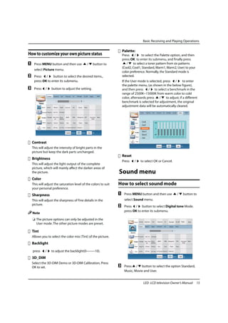 Basic Receiving and Playing Operations

                                                                      Palette:
How to customize your own picture status                              Press /        to select the Palette option, and then
                                                                      press OK to enter its submenu, and finally press
A    Press MENU button and then use          /    button to              /    to select a toner pattern from six patterns
                                                                      (Cool2, Cool1, Standard, Warm1, Warm2, User) to your
     select Picture menu.
                                                                      color preference. Normally, the Standard mode is
B    Press /      button to select the desired items.,                selected.
     press OK to enter its submenu.                                   If the User mode is selected, press /         to enter
                                                                      the palette menu, (as shown in the below figure),
C    Press    /   button to adjust the setting.                       and then press / to select a benchmark in the
                                                                      range of 2500K~15000K from warm color to cold
                                                                      color, afterwards press    /    to adjust; if a different
                                                                      benchmark is selected for adjustment, the original
                                                                      adjustment data will be automatically cleared.


                                                                              Picture

                                                                                  Sound    Volume      Balance     Digital     SRS       AVL      MAXX Bass Reset


                                                                                  Channel Programe.    Auto Tun.   Exchange



                                                                                 Function Language     Menu Time Picture       MEMC      DSM      Background OPC           Eye Guard   Reset
                                                                                                         out     Optimize                                                    Mode

                                                                                   Adjust Image Po..   Horizont    Wertical.   Auto..     Clock      Phase     Reset



    Contrast                                                                       Timer   Current..   Off Time    Off Time On Channel Remind T.. Remind C..




    This will adjust the intensity of bright parts in the
    picture but keep the dark parts unchanged.
                                                                      Reset
    Brightness
                                                                      Press      /           to select OK or Cancel.
    This will adjust the light output of the complete
    picture, which will mainly affect the darker areas of
    the picture.                                                  Sound menu
    Color
    This will adjust the saturation level of the colors to suit   How to select sound mode
    your personal preference.
    Sharpness                                                     A    Press MENU button and then use                                                                  /          button to
    This will adjust the sharpness of fine details in the              select Sound menu.
    picture.
                                                                  B    Press / button to select Digital tone Mode.
                                                                       press OK to enter its submenu.
    Note
    ❏ The picture options can only be adjusted in the
      User mode. The other picture modes are preset.

    Tint
    Allows you to select the color mix (Tint) of the picture.
    Backlight

    press     /   to adjust the backlight(0--------10).
    3D_DIM
    Select the 3D-DIM Demo or 3D-DIM Calibration, Press
    OK to set.                                                    C    Press / button to select the option Standard,
                                                                       Music, Movie and User.


                                                                                                    LED -LCD television Owner’s Manual                                                         15
 
