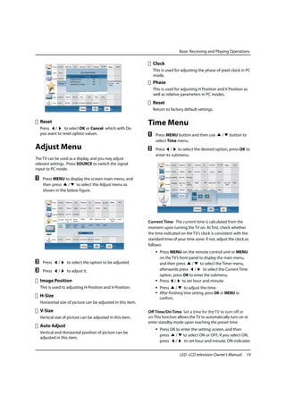 Basic Receiving and Playing Operations

                                                                   Clock
                                                                   This is used for adjusting the phase of pixel clock in PC
                                                                   mode.
                                                                   Phase
                                                                   This is used for adjusting H Position and V Position as
                                                                   well as relative parameters in PC modes.
                                                                   Reset
                                                                   Return to factory default settings.

    Reset                                                      Time Menu
    Press /      to select OK or Cancel which with Do
    you want to reset option values.                           A    Press MENU button and then use          /   button to
                                                                    select Time menu.
Adjust Menu                                                    B    Press / to select the desired option, press OK to
                                                                    enter its submenu.
The TV can be used as a display, and you may adjust
relevant settings. Press SOURCE to switch the signal
input to PC mode.

A    Press MENU to display the screen main menu, and
     then press   /   to select the Adjust menu as
     shown in the below figure.




                                                               Current Time: The current time is calculated from the
                                                               moment upon turning the TV on. At first, check whether
                                                               the time indicated on the TV's clock is consistent with the
                       On Time                                 standard time of your time zone; if not, adjust the clock as
                                                               follows:
                                                                    • Press MENU on the remote control unit or MENU
                                                                      on the TV’s front panel to display the main menu,
B    Press    /    to select the option to be adjusted.               and then press     /     to select the Timer menu,
C    Press    /    to adjust it.                                      afterwards press /         to select the Current Time
                                                                      option, press OK to enter the submenu.
    Image Position                                                  • Press / to set hour and minute.
    This is used to adjusting H-Position and V-Position.            • Press      /    to adjust the time.
                                                                    • After finishing time setting, press OK or MENU to
    H-Size                                                            confirm.
    Horizontal size of picture can be adjusted in this item.
    V-Size                                                     Off Time/On Time: Set a time for the TV to turn off or
    Vertical size of picture can be adjusted in this item.     on.This function allows the TV to automatically turn on or
                                                               enter standby mode upon reaching the preset time.
    Auto Adjust
                                                                    • Press OK to enter the setting screen, and then
    Vertical and Horizontal position of picture can be
                                                                      press    / to select ON or OFF, if you select ON,
    adjusted in this item.
                                                                      press /      to set hour and minute. ON indicates


                                                                                  LED -LCD television Owner’s Manual      19
 