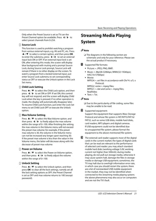 Basic Receiving and Playing Operations

Only when the Preset Source is set as TV can the
Preset Channel option be available. Press /      to
                                                           Streaming Media Playing
select preset channels from 0-254.
                                                           System
Source Lock
This function is used to prohibit watching a program
from various external inputs, e.g. AV and PC, etc. Press       Note
   /    to select a certain option, and then press OK          ❏ The diagrams in the following section are
to enter the submenu, press /         to set an external         schematic and only for your reference. Please see
input lock ON or OFF. If an external input lock is set           the actual product if necessary.
ON, after entering this mode, the screen will display
blue background with muting and a prompt Source            A    Supported file formats:
Lock; during Source Lock prompt, Source Lock will               • Picture: *. JPEG; PNG; BMP;
remain if there is no other display on the screen. To           • Music: *. Mp3(8-320kbps; WMA(32-192kbps);
watch a program from a locked external input, just                AAC(16-576kbps)
enter Source Lock submenu to set corresponding                  • Movie:
status as OFF or execute the Unlock option in the Lock            MPEG4: *. avi files in accordance with Div*4. x/5. x
Set menu.                                                                   Protocol;
Child Lock Setting                                                MPEG2: some *. mpeg files;
                                                                  MPEG1: *. dat and some *. mpeg files;
Press     /    to select the Child Lock option, and then          RealVideo
press /        to set ON or OFF. If set ON, this control        • Text: *. Txt.
key will not respond, and the screen will display Child
Lock when the key is pressed; if no other operation is         Note
made, the display will automatically disappear later.
                                                               ❏ Due to the particularity of file coding, some files
To resume Child Lock function, just enter the Lock Set
                                                                 may be unable to be read.
menu to set Child Lock OFF or execute the Unlock
option.                                                    B    Supported equipment:
Max Volume Setting                                              Support the equipment that supports Mass Storage
                                                                Protocol and whose file system is FAT/NTFS/FAT16/
Press     /   to select the Max Volume option, and
                                                                FAT32, such as some USB disks, mobile hard disks,
then press /        to freely adjust the max volume
within the range of 0~100. After finishing the setting,         card readers, MP3 players and digital cameras.
the max volume in the Volume menu will not exceed               If USB equipment could not be identified due
the preset max volume; for example, if the preset               to unsupported file system, please format the
max volume is 30, the volume in the Volume menu                 equipment to the above-mentioned file system;
can not be increased any longer upon reaching 30;
if the preset max volume is less than the value in the     C    The external card reader supports most of the digital
Volume menu, the latter will decrease along with the            cards in the current market; the types of digital cards
decrease of preset max volume.                                  that can be read are relevant to the performance
                                                                of selected card reader; you may attach standard
Power on Volume                                                 mobile hard disks (working voltage 5.0V, working
Press    /    to select the Power on Volume option,             current not higher than 500mA); during media
and then press /         to freely adjust the volume            playing, do not pull out storage media, otherwise it
within the range of 0~100.                                      may cause system halt, damage the files in storage
                                                                media or damage USB equipment; sometimes, the
Unlock Setting                                                  TV may halt due to overhigh information error rate,
Press     /    to select the Unlock option, and then            in which case you should restart the system; there
press OK to clear all the lock settings, namely set all         are a lot of nonstandard USB mobile equipment
the lock setting options as OFF; the Preset Channel             in the market, they may not be identified when
is set as OFF and max volume returns to 100 (except             connected to the streaming media playing system;
password).                                                      the above phenomena may also occur on computers
                                                                and are not the TV’s fault.




                                                                              LED -LCD television Owner’s Manual       21
 