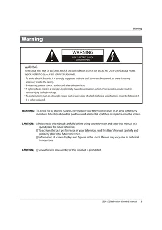 Warning



Warning




  WARNING:
                          !                      WARNING
                                                 RISK ELECTRIC SHOCK
                                                     DO NOT OPEN



  TO REDUCE THE RISK OF ELECTRIC SHOCK DO NOT REMOVE COVER (OR BACK). NO USER SERVICEABLE PARTS
  INSIDE. REFER TO QUALIFIED SERVICE PERSONNEL.
  * To avoid electric hazards, it is strongly suggested that the back cover not be opened, as there is no any
    accessory inside the casing.
  * lf necessary, please contact authorized after-sales services.
  * A lighting flash mark in a triangle: A potentially hazardous situation, which, if not avoided, could result in
    serious injury by high voltage.
  * An exclamation mark in a triangle: Major part or accessory of which technical specifications must be followed if
    it is to be replaced.



WARNING: To avoid fire or electric hazards, never place your television receiver in an area with heavy
         moisture. Attention should be paid to avoid accidental scratches or impacts onto the screen.


CAUTION:       Please read this manual carefully before using your television and keep this manual in a
                good place for future reference.
               To achieve the best performance of your television, read this User’s Manual carefully and
                properly store it for future reference.
               Information of screen displays and figures in the User’s Manual may vary due to technical
                innovations.


CAUTION:        Unauthorized disassembly of this product is prohibited.




                                                                               LED -LCD television Owner’s Manual      3
 