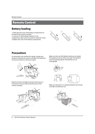 Remote Control



    Remote Control
Battery loading
1. Slide open the cover of the battery compartment on
the back of the remote controller.
2. Load two 7# (AAA) alkaline batteries in the
compartment, (plus and minus poles to respective mark)
3. Replace the cover of the battery compartment.




Precautions
As strong light may interfere the signals, change your        Make sure that two AAA alkaline batteries are loaded.
position to operate the remote controller if the television   The batteries must be of the same type. The batteries
cannot be turned on or off as you expect.                     must be located properly. The batteries are not
                                                              rechargeable.




Keep the remote controller away from heat source or
humid area to ensure effective performance of the
remote controller.                                            Make sure that there is no obstacle between the remote
                                                              controller and television set.




8    LED-LCD television Owner’s Manual
 