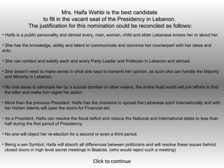 Mrs. Haifa Wehbi is the best candidate  to fill in the vacant seat of the Presidency in Lebanon.  The justification for this nomination could be reconciled as follows:   ,[object Object],[object Object],[object Object],[object Object],[object Object],[object Object],[object Object],[object Object],[object Object],[object Object],[object Object],[object Object],[object Object],[object Object],[object Object],[object Object]