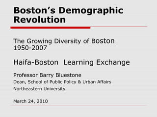 Boston’s Demographic
Revolution
The Growing Diversity of Boston
1950-2007
Haifa-Boston Learning Exchange
Professor Barry Bluestone
Dean, School of Public Policy & Urban Affairs
Northeastern University
March 24, 2010
 