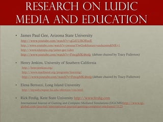 Research on ludic
media and education
• James Paul Gee, Arizona State University
    http://www.youtube.com/watch?v=qGd1URORsoE
    http://www.youtube.com/watch?v=jwouueYlwGo&feature=endscreen&NR=1
    http://www.edutopia.org/james-gee-video
    http://www.youtube.com/watch?v=FmcgMK46nfg (debate chaired by Tracy Fullerton)

•   Henry Jenkins, University of Southern California
    http://henryjenkins.org/
    http://www.macfound.org/programs/learning/
    http://www.youtube.com/watch?v=FmcgMK46nfg (debate chaired by Tracy Fullerton)

•   Elena Bertozzi, Long Island University
    http://myweb.cwpost.liu.edu/ebertozz/vita.html

•   Rick Ferdig, Kent State University http://www.ferdig.com
    International Journal of Gaming and Computer Mediated Simulations (IJGCMS) http://www.igi-
    global.com/journal/international-journal-gaming-computer-mediated/1125
 
