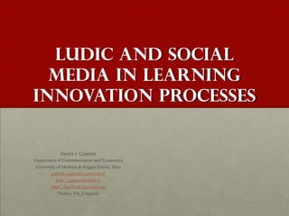 Ludic and Social
  Media in Learning
Innovation Processes


              Patrick J. Coppock
Department of Communication and Economics
 University of Modena & Reggio Emilia, Italy
         patrick.coppock@unimore.it
           http://game.unimore.it
        http://facebook.com/patcop
           Twitter: Pat_Coppock
 