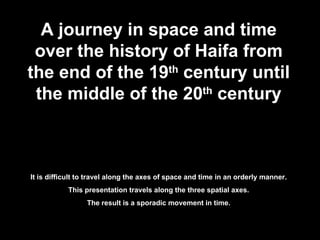 A journey in space and time over the history of Haifa from the end of the 19 th  century until the middle of the 20 th  century It is difficult to travel along the axes of space and time in an orderly manner. This presentation travels along the three spatial axes. The result is a sporadic movement in time. 