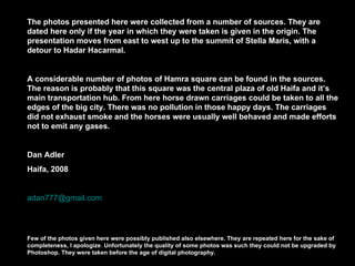 The photos presented here were collected from a number of sources. They are dated here only if the year in which they were taken is given in the origin. The presentation moves from east to west up to the summit of Stella Maris, with a detour to Hadar Hacarmal. A considerable number of photos of Hamra square can be found in the sources. The reason is probably that this square was the central plaza of old Haifa and it’s main transportation hub. From here horse drawn carriages could be taken to all the edges of the big city. There was no pollution in those happy days. The carriages did not exhaust smoke and the horses were usually well behaved and made efforts not to emit any gases. Dan Adler Haifa, 2008 [email_address] Few of the photos given here were possibly published also elsewhere. They are repeated here for the sake of completeness, I apologize .  Unfortunately the quality of some photos was such they could not be upgraded by Photoshop. They were taken before the age of digital photography. 