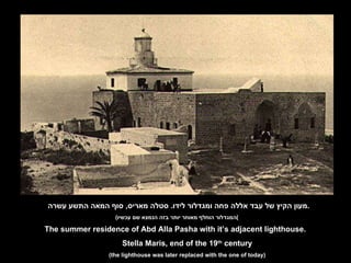 מעון הקיץ של עבד אללה פחה ומגדלור לידו .  סטלה מאריס ,  סוף המאה התשע עשרה . ( המגדלור הוחלף מאוחר יותר בזה הנמצא שם עכשיו ) The summer residence of Abd Alla Pasha with it’s adjacent lighthouse. Stella Maris, end of the 19 th  century (the lighthouse was later replaced with the one of today) 